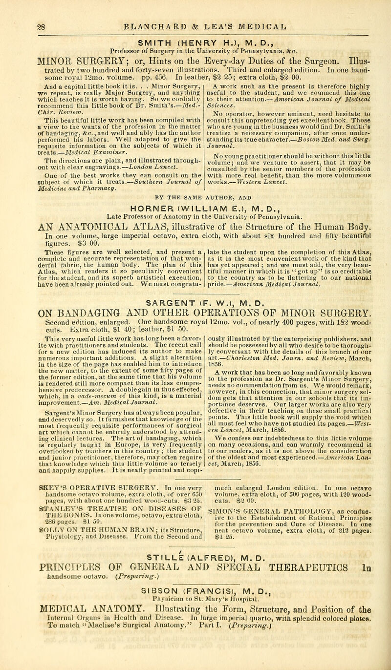 SMITH (HENRY H.), M.D., Professor of Surgery in the University of Pennsylvania, &c. MINOR SURGERY; or, Hints on the Every-day Duties of the Surgeon. Illus- trated by two hundred and forty-seven illustrations. Third and enlarged edition. In one hand- some royal 12mo. volume, pp. 456. In leather, $2 25; extra cloth, $2 00. And a capital little book it is. . . Minor Surgery, we repeat, is really Major Surgery, and anything which teaches it is worth having. So we cordially recommend this little book of Dr. Smith's.—Med.- Chir. Review. This beautiful little work has been compiled with a view to the wants of the profession in the matter of bandaging, &c, and well and ably has the author performed his labors. Well adapted to give the requisite information on the subjects of which it treats.—Medical Examiner. The directions are plain, and illustrated through- out with clear engravings.—London Lancet. One of the best works they can consult on the subject of which it treats.—Southern Journal of Medicine and Pharmacy. BY THE SAME AUTHOR, AND HORNER (WILLIAM E.), M.D., Late Professor of Anatomy in the University of Pennsylvania. AN ANATOMICAL ATLAS, illustrative of the Structure of the Human Body. In one volume, large imperial octavo, extra cloth, with about six hundred and fifty beautiftil figures. $3 00. A work such as the present is therefore highly useful to the student, and we commend this one to their attention.—American Journal of Medical Sciences. No operator, however eminent, need hesitate to consult this unpretending yet excellent book. Those who are young in the business would find Dr. Smith's treatise a necessary companion, after once under- standing its true character.—Boston Med. and Surg. Journal. No young practitioner should be without this little volume; and we venture to assert, that it maybe consulted by the senior members of the profession with more real benefit, than the more voluminous works.— Western Lancet. These figures are well selected, and present a complete and accurate representation of that won- derful fabric, the human body. The plan of this Atlas, which renders it so peculiarly convenient for the student, and its superb artistical execution, have been already pointed out. We must congratu- late the student upon the completion of this Atlas, as it is the most convenient work of the kind that has yet appeared ; and we must add, the very beau- tiful manner in which it is  got up is so creditable to the country as to be nattering to our national pride.—American Medical Journal. SARGENT (F. W.), M. D. ON BANDAGING AND OTHER OPERATIONS OF MINOR SURGERY. Second edition, enlarged. One handsome royal 12rno. vol., of nearly 400 pages, with 182 wood- cuts. Extra cloth, $1 40; leather, $1 50. This very useful little work has long been a favor- I ously illustrated by the enterprising publishers, and ite with practitioners and students. The recent call should be possessed by all who desire to be thorough- for a new edition has induced its author to make numerous important additions. A slight alteration in the size of the page has enabled him to introduce the new matter, to the extent of some fifty pages of the former edition, at the same time that his volume is rendered still more compact than its less compre- hensive predecessor. Adoublegain in thus effected, which, in a vade-mecum of this kind, is a material improvement.—Am. Medical Journal. Sargent's Minor Surgery has always been popular, and deservedly so. It furnishes that knowledge of the most frequently requisite performances of surgical art which cannot be entirely understood by attend- ing clinical lectures. The art of bandaging, which ie regularly taught in Europe, is very frequently overlooked by teachers in this country ; the student and junior practitioner, therefore, may often require that knowledge which this little volume so tersely and happily supplies. It is neatly printed and copi- ly conversant with the details of this branch of our art.—Charleston Med. Journ. and Review, March, 1856. A work that has been so long and favorably known to the profession as Dr. Sargent's Minor Surgery, needs no commendation from us. We would remark, however, in this connection, that minor surgery sel- dom gets that attention in our schools that its im- portance deserves. Our larger works are also very defective in their teaching on these small practical points. This little book will supply the void which all must feel who have not studied its pages.—West- ern Lancet, March, 1856. We confess our indebtedness to this little volume on many occasions, and can warmly recommend it to our readers, as it is not above the consideration of the oldest and most experienced.—American Lan- cet, March, 1856. SKEY'S OPERATIVE SURGERY. In one very handsome octavo volume, extra cloth, of over 650 pages, with about one hundred wood-cuts. S3 25. STANLEY'S TREATISE ON DISEASES OF THE BONES. In one volume, octavo, extra cloth, 286 pages. $1 50. BOLLY ON THE HUMAN BRAIN; its Structure, Physiology, and Diseases. From the Second and much enlarged London edition. In one octavo volume, extra cloth, of 500 pages, with 120 wood- cuts. $2 00. SIMON'S GENERAL PATHOLOGY, as conduo- ive to the Establishment of Rational Principles for the prevention and Cure of Disease. In one neat octavo volume, extra cloth, of 212 pages. $1 25. STILLE (ALFRED), M.D. PRINCIPLES OF GENERAL AND SPECIAL THERAPEUTICS In handsome octavo. (Preparing.) SIBSON (FRANCIS), M.D., Physician to St. Mary's Hospital. MEDICAL ANATOMY. Illustrating the Form, Structure, and Position of the Internal Organs in Health and Disease. In large imperial quarto, with splendid colored plates. To match Maclise's Surgical Anatomy. Part I. (Prepari?ig.)