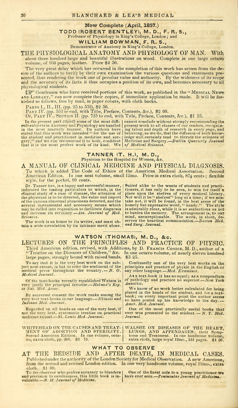 Now Complete (April, 1857.) TODD (ROBERT BENTLEY), M. D., F. R. S., Professor of Physiology in King's College, London; and WILLIAM BOWMAN, F. R. S., Demonstrator of Anatomy in King's College, London. THE PHYSIOLOGICAL ANATOMY AND PHYSIOLOGY OF MAN. With about three hundred large and beautiful illustrations on wood. Complete in one large octavo volume, of 950 pages, leather. Price $4 50. The very great delay which has occurred in the completion of this work has arisen from the de- sire of the authors to verify by their own examination the various questions and statements pre- sented, thus rendering the work one of peculiar value and authority. By the wideness of its scope and the accuracy of its facts it thus occupies a position of its own, and becomes necessary to all physiological students. S3P Gentlemen who have received portions of this work, as published in the  Medical News and Library, can now complete their copies, if immediate application be made. It will be fur- nished as follows, free by mail, in paper covers, with cloth backs. Parts I., II., III. (pp. 25 to 552), $2 50. Part IV. (pp. 553 to end, with Title, Preface, Contents, &c), $2 00. Or, Part IV., Section II. (pp. 725 to end, with Title, Preface, Contents, &c), $1 25. In the present part, (third) some of the most diffi- I cannot conclude without strongly recommending the emit subjects in Anatomy and Physiology are handled | present work to all classes of our readers, recogniz- in the most masterly manner. Its authors have | ing talent and depth of research in every page, and stated that this work was intended  for the use of | believing, as we do, that the diffusion of such know- the student and practitioner in medicine and sur- I ledge will certainly tend to elevate the sciences of gery, and we can recommend it to both, confident Medicine and Surgery.—Dublin Quarterly Journal that it is the most perfect work of its kind. We | of Medical Sciences. TANNER (T. H.), M. D., Physician to the Hospital for Women, &c. A MANUAL OF CLINICAL MEDICINE AND PHYSICAL DIAGNOSIS. To which is added The Code of Ethics of the American Medical Association. Second American Edition. In one neat volume, small 12mo. Price in extra cloth, 87$ cents; flexible style, for the pocket, SO cents. Dr. Tanner has, in a happy and successful manner, indicated the leading particulars to which, in the clinical study of a case of disease, the attention of the physician is to be directed, the value and import of the various abnormal phenomena detected, and the several instrumental and accessory means which may be called into requisition to facilitate diagnosis and increase its certainty.—Am. Journal of Med. Sciences. The. work is an honor to its writer, and must ob- tain a wide circulation by its intrinsic merit alone. Suited alike to the wants of students and practi- tioners, it has only to be seen, to win for itself a place upon the shelves of every medical library. Nor will it be shelved long at a time; if we mis- take not, it will be found, in the best sense of the homely but expressive word,  handy. The style is admirably clear, while it is so sententious as not to burden the memory. The arrangement is, to our mind, unexceptionable. The work, in short, de- serves the heartiest commendation.—Boston Med. and Surg. Journal. WATSON (THOMAS), M.D., &c. LECTURES ON THE PRINCIPLES AND PRACTICE OF PHYSIC. Third American edition, revised, with Additions, by D. Francis Condie, M. D., author of a  Treatise on the Diseases of Children, &c. In one octavo volume, of nearly eleven hundred large pages, strongly bound with raised bands. $3 25. Confessedly one of the very best works on the principles and practice of physic in the English or any other language.—Med. Examiner. Asa text-book it has no equal; as a compendium of pathology and practice no superior.—New York Annalist. To say that it is the very best work on the sub- ject now extant, is but to echo the sentiment of the medical press throughout the country. — N. O. Medical Journal. Of the text-books recently republished Watson is very justly the principal favorite.—Holmes's Rep. to Nat. Med. Assoc. By universal consent the work ranks among the very best text-books in our language.—Illinois and Indiana Med. Journal. Regarded on all hands as one of the very best, if not the very best, systematic treatise on practical medicine extant.—St. Louis Med. Journal. We know of no work better calculated for being placed in the hands of the student, and for a text- book; on every important point the author seems to have posted up his knowledge to the day.— Amer. Med. Journal. One of the most practically useful books that ever was presented to the student. — N. Y. Med. Journal. extra cloth, large royal 12mo., 512 pages. $1 50. vo, extra cloth, pp. 308. WHAT TO OBSERVE AT THE BEDSIDE AND AFTER DEATH, IN MEDICAL CASES. Published under theauthority of the London Society for Medical Observation. A new American, from the second and revised London edition. In one very handsome volume, royal 12mo., extra cloth. $1 00. To the observer who prefers accuracy to blunders One of the finest aids to a young practitioner We and precision to carelessness, this little book is in- have ever seen.—Peninsular Journal of Medicin*. valuable.—N. II. Journal of Medicine.