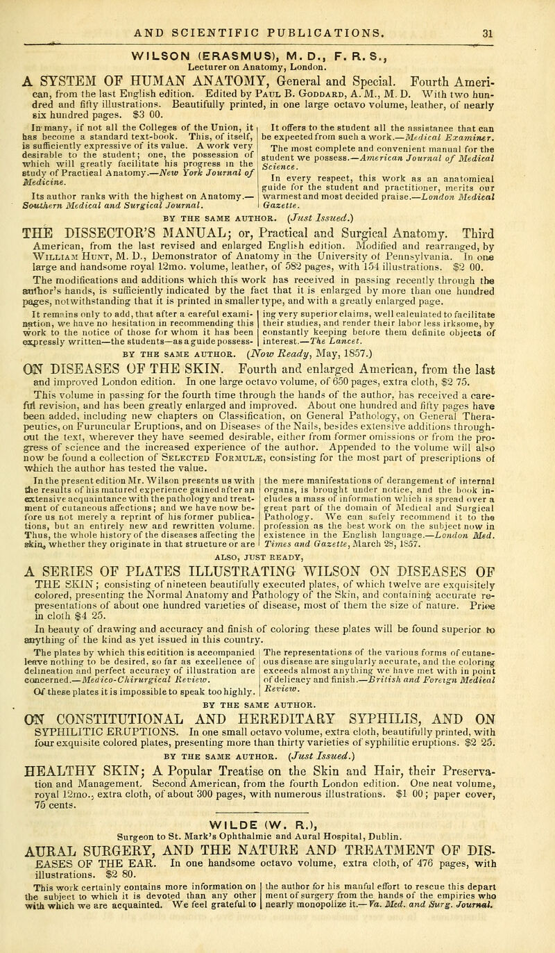 WILSON (ERASMUS), M.D., F. R. S., Lecturer on Anatomy, London. A SYSTEM OF HUMAN ANATOMY, General and Special. Fourth Ameri- can, from the last English edition. Edited by Paul B. Goddard, A. M., M. D. With two hun- dred and fifty illustrations. Beautifully printed, in one large octavo volume, leather, of nearly six hundred pages. $3 00. It offers to the student all the assistance that can In-many, if not all the Colleges of the Union, it has become a standard text-book. This, of itself, is sufficiently expressive of its value. A work very desirable to the student; one, the possession of which will greatly facilitate his progress in the study of Practical Anatomy.—New York Journal of Medicine. Its author ranks with the highest on Anatomy.— Southern Medical and Surgical Journal. be expected from such a work.—Medical Examiner. The most complete and convenient manual for the student we possess.—American Journal of Medical Science. In every respect, this work as an anatomical guide for the student and practitioner, merits our warmest and most decided praise.—London Medical Gazette. BY THE SAME AUTHOR. (JllSt Issued.) THE DISSECTOR'S MANUAL; or, Practical and Surgical Anatomy. Third American, from the last revised and enlarged English edition. Modified and rearranged, by William Hunt, M. U., Demonstrator of Anatomy in the University of Pennsylvania. In one large and handsome royal 12mo. volume, leather, of 582 pages, with 154 illustrations. $2 00. The modifications and additions which this work has received in passing recently through the author's hands, is sufficiently indicated by the fact that it is enlarged by more than one hundred pages, notwithstanding that it is printed in smaller type, and with a greatly enlarged page. It remains only to add, that after a careful exami- I ing very superiorclaims, well calculated to facilitate nation, we have no hesitation in recommending this | their studies, and render their labor less irksome, by work to the notice of those for whom it has been I constantly keeping before them definite objects of expressly written—the students—asaguidepossess- | interest.—The Lancet. by the same author. {Now Ready, May, 1857.) ON DISEASES OF THE SKIN. Fourth and enlarged American, from the last and improved London edition. In one large octavo volume, of 650 pages, extra cloth, $2 75. This volume in passing for the fourth time through the hands of the author, has received a care- ful revision, and has been greatly enlarged and improved. About one hundred and fifty pages have been added, including new chapters on Classification, on General Pathology, on General Thera- peutics, on Furuncular Eruptions, and on Diseases of the Nails, besides extensive additions through- out the text, wherever they have seemed desirable, either from former omissions or from the pro- gress of science and the increased experience of the author. Appended to the volume will also now be found a collection of Selected Formulae, consisting for the most part of prescriptions of which the author has tested the value. In the present edition Mr. Wilson presents us with the results of his matured experience gained after an extensive acquaintance with the pathology and treat- ment of cutaneous affections; and we have now be- fore us not merely a reprint of his former publica- tions, but an entirely new and rewritten volume. Thus, the whole history of the diseases affecting the skinj, whether they originate in that structure or are the mere manifestations of derangement of internal organs, is brought under notice, and the book in- cludes a mass of information which is spread over a great part of the domain of Medical and Surgical Pathology. We can safely recommend it to tho profession as the best work on the subject now in existence in the English language.—London Mid. Times and Gazette, Alarch 23, 1857. ALSO, JUST READY, A SERIES OF PLATES ILLUSTRATING WILSON ON DISEASES OF THE SKIN; consisting of nineteen beautifully executed plates, of which twelve are exquisitely colored, presenting the Normal Anatomy and Pathology of the Skin, and containing accurate re- presentations of about one hundred varieties of disease, most of them the size of nature. Prkte in cloth $4 25. In beauty of drawing and accuracy and finish of coloring these plates will be found superior to anything of the kind as yet issued in this country. The representations of the various forms of cutane- ous disease are singularly accurate, and the coloring exceeds almost anything we have met with in point of delicacy and finish.—British and Foreign Medical Review. The plates by which this eoitition is accompanied leave nothing to be desired, so far as excellence of delineation and perfect accuracy of illustration are concerned.—Medico-Chirurgical Review. Of these plates it is impossible to speak too highly. BY THE SAME AUTHOR. ON CONSTITUTIONAL AND HEREDITARY SYPHILIS, AND ON SYPHILITIC ERUPTIONS. In one small octavo volume, extra cloth, beautifully printed, with four exquisite colored plates, presenting more than thirty varieties of syphilitic eruptions. $2 25. BY THE SAME AUTHOR. (Just Issued.) HEALTHY SKIN; A Popular Treatise on the Skin and Hair, their Preserva- tion and Management. Second American, from the fourth London edition. One neat volume, royal 12mo.. extra cloth, of about 300 pages, with numerous illustrations. $1 00; paper cover, 75 cents. WILDE (W. R.), Surgeon to St. Mark's Ophthalmic and Aural Hospital, Dublin. AURAL SURGERY, AND THE NATURE AND TREATMENT OF DIS- EASES OF THE EAR. In one handsome octavo volume, extra cloth, of 476 pages, with illustrations. |2 80. This work certainly contains more information on the subject to which it is devoted than any other with which we are acquainted. We feel grateful to the author for his manful effort to rescue this depart ment of surgery from the hands of the empirics who nearly monopolize it.— Va. Med. and Surg. Journal.
