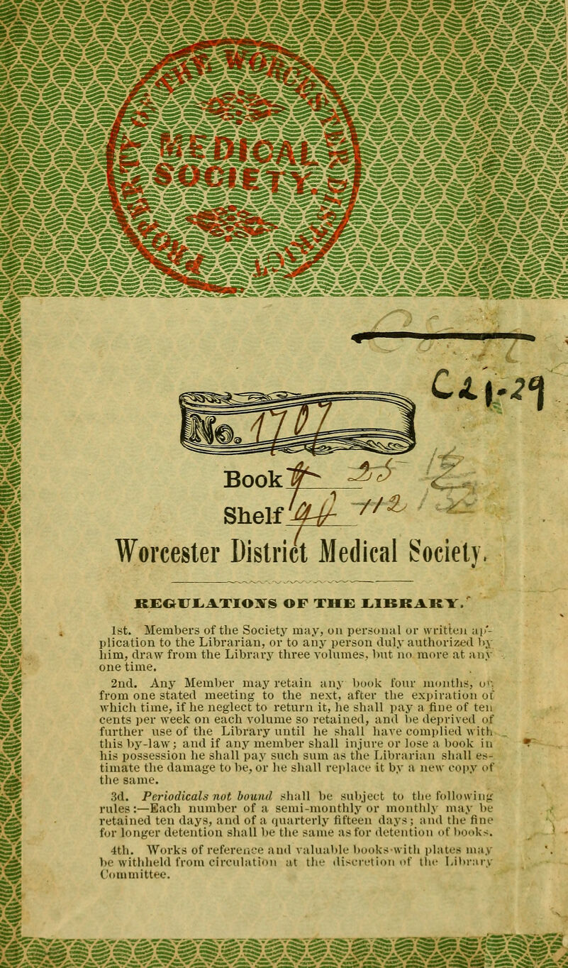 U'h1 Worcester District Medical Society KEOUEiLITOXS OF THE LIBRARY. 1st. Members of the Society may, on personal or written ap- plication to the Librarian, or to any person duly authorized by him, draw from the Library three volumes, but no more at any one time. 2nd. Any Member may retain any book four months, oft from one stated meeting to the next, after the expiration of which time, if he neglect to return it, he shall pay a fine of ten cents per week on each volume so retained, and be deprived of further use of the Library until he shall have complied with this by-law; and if any member shall injure or lose a book in his possession he shall pay such sum as the Librarian shall es- timate the damage to be, or he shall replace it by a new copy of the same. 3d. Periodicals not bound shall be subject to the following rules:—Each number of a semi-monthly or monthly may be retained ten days, and of a quarterly fifteen days; ami the fine for longer detention shall be the same as for detention of books. 4th. Works of reference and valuable hooks with plates may be withheld from circulation at tic- discretion of tin- Library Committee.