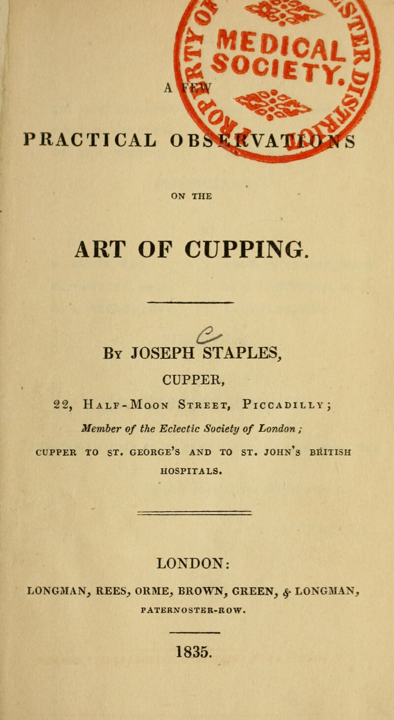 '<£ *«w PRACTICAL OB^CffVA' ART OF CUPPING By JOSEPH STAPLES, CUPPER, 22, Half-Moon Street, Piccadilly; Member of the Eclectic Society of London ; cupper to st. george's and to st. john's British hospitals. LONDON: LONGMAN, REES, ORME, BROWN, GREEN, ^ LONGMAN, PATERNOSTER-ROW. 1835.