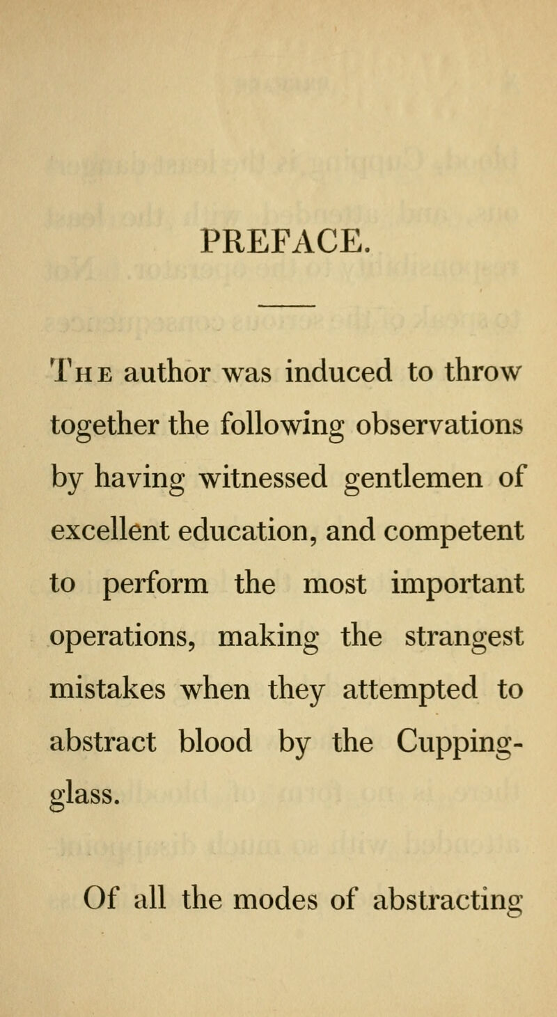 PREFACE, The author was induced to throw together the following observations by having witnessed gentlemen of excellent education, and competent to perform the most important operations, making the strangest mistakes when they attempted to abstract blood by the Cupping- glass. Of all the modes of abstracting