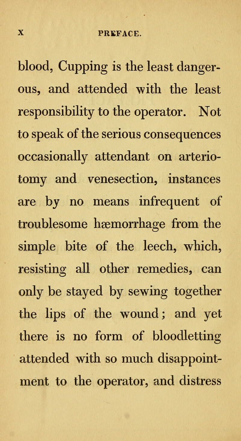 blood, Cupping is the least danger- ous, and attended with the least responsibility to the operator. Not to speak of the serious consequences occasionally attendant on arterio- tomy and venesection, instances are by no means infrequent of troublesome haemorrhage from the simple bite of the leech, which, resisting all other remedies, can only be stayed by sewing together the lips of the wound; and yet there is no form of bloodletting attended with so much disappoint- ment to the operator, and distress