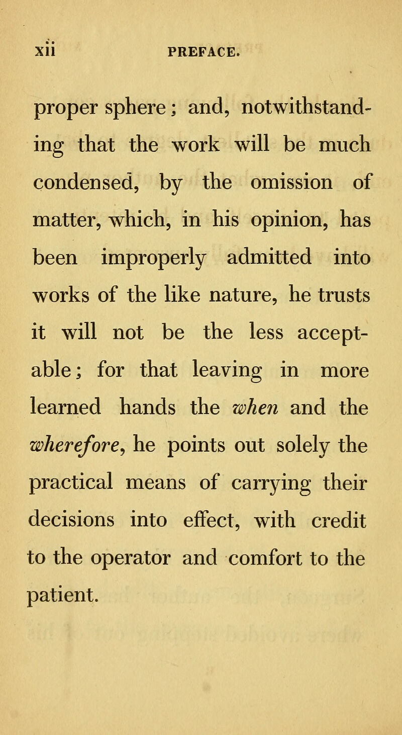 Xll PREFACE. proper sphere; and, notwithstand- ing that the work will be much condensed, by the omission of matter, which, in his opinion, has been improperly admitted into works of the like nature, he trusts it will not be the less accept- able; for that leaving in more learned hands the when and the wherefore, he points out solely the practical means of carrying their decisions into effect, with credit to the operator and comfort to the patient.