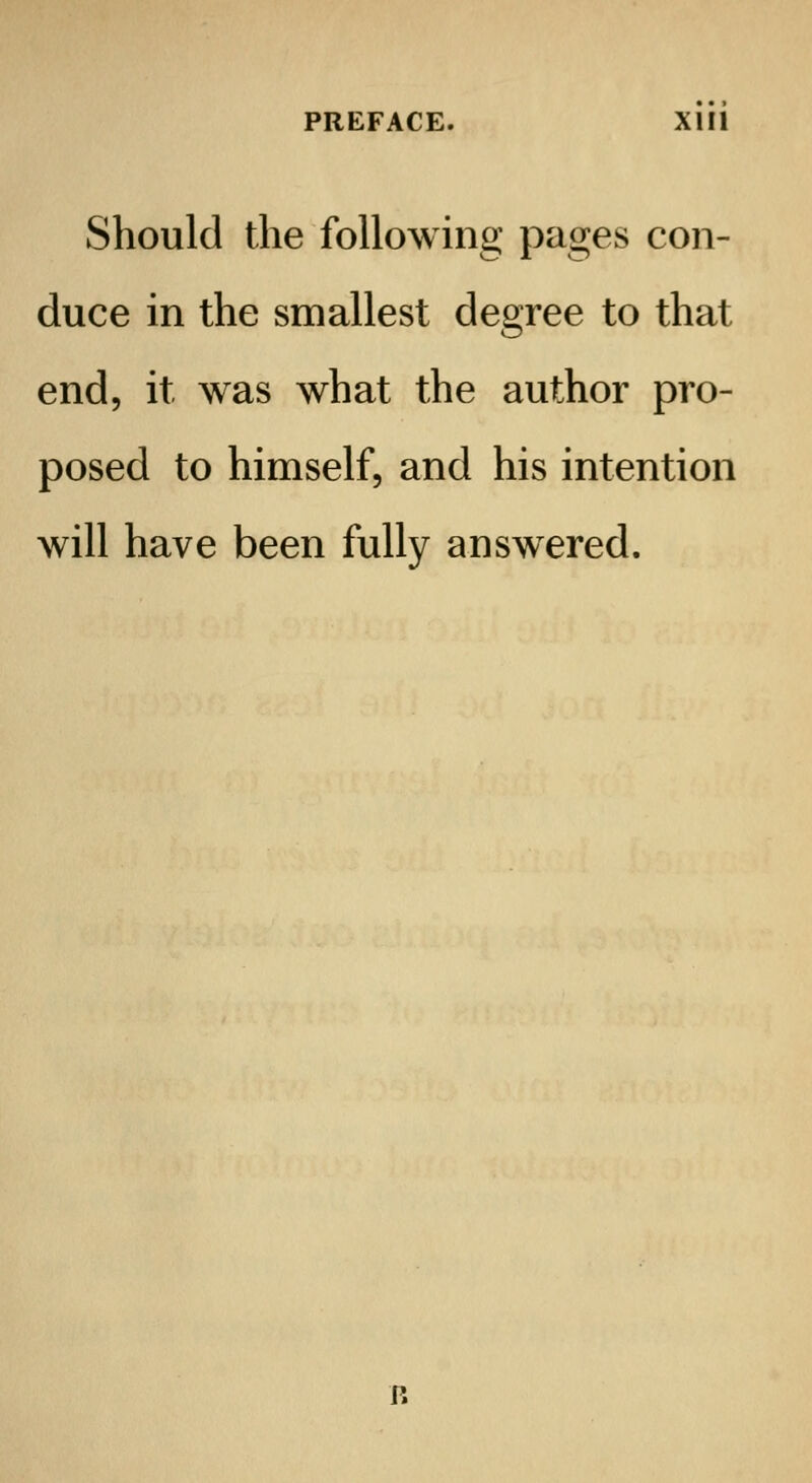 Should the following pages con- duce in the smallest degree to that end, it was what the author pro- posed to himself, and his intention will have been fully answered.