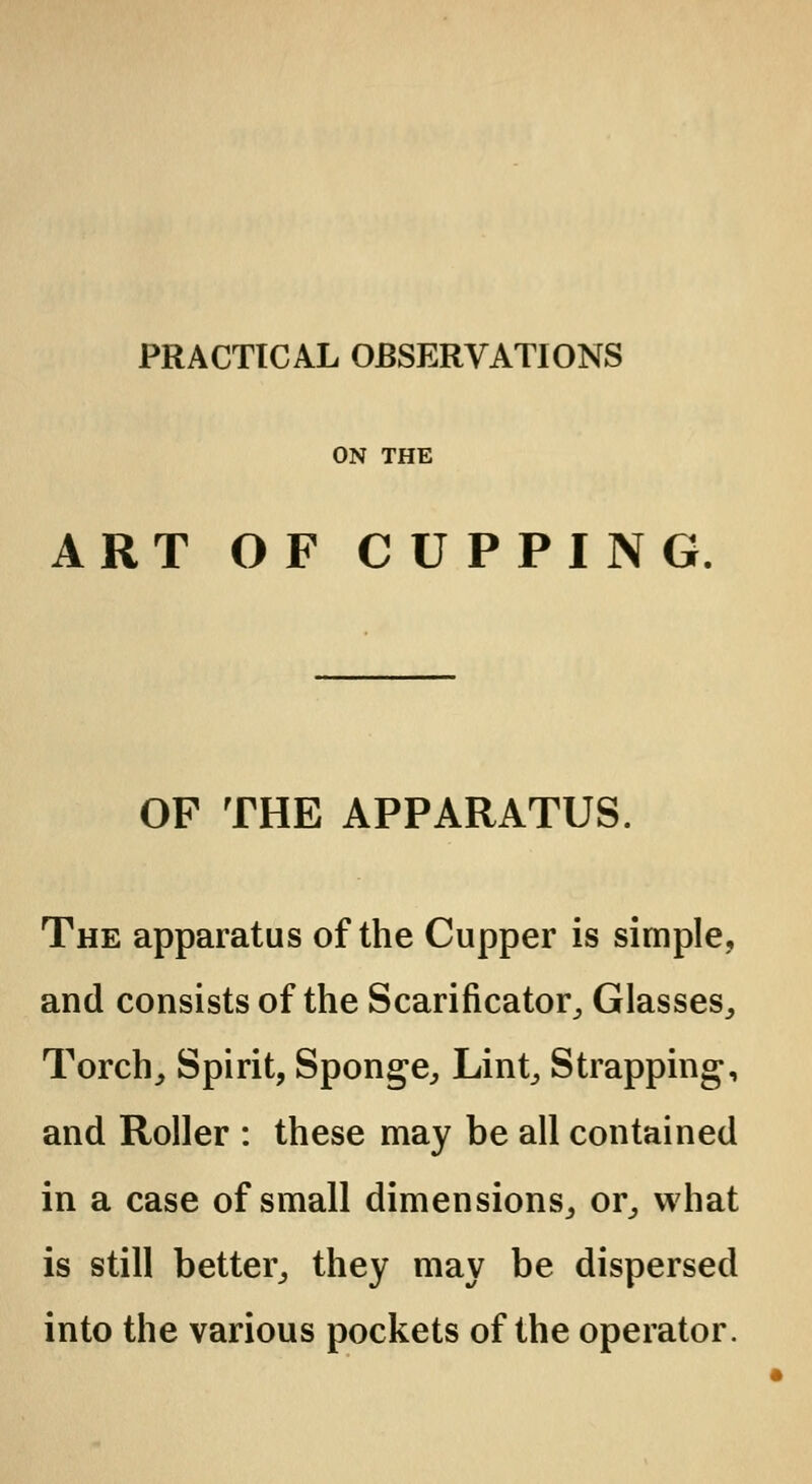 PRACTICAL OBSERVATIONS ON THE ART OF CUPPING OF THE APPARATUS. The apparatus of the Cupper is simple, and consists of the Scarificator, Glasses, Torch, Spirit, Sponge, Lint, Strapping, and Roller : these may be all contained in a case of small dimensions, or, what is still better, they may be dispersed into the various pockets of the operator.