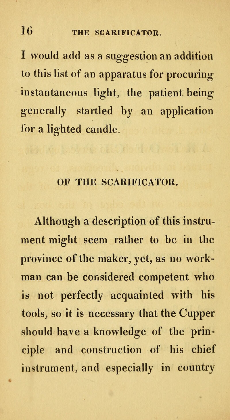 I would add as a suggestion an addition to this list of an apparatus for procuring instantaneous lights the patient being generally startled by an application for a lighted candle. OF THE SCARIFICATOR. Although a description of this instru- ment might seem rather to be in the province of the maker,, yet, as no work- man can be considered competent who is not perfectly acquainted with his tools, so it is necessary that the Cupper should have a knowledge of the prin- ciple and construction of his chief instrument, and especially in country