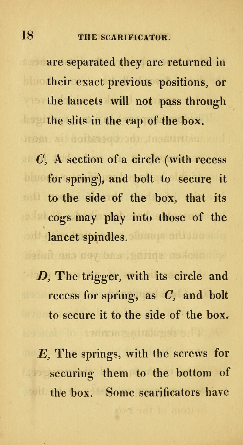 are separated they are returned in their exact previous positions, or the lancets will not pass through the slits in the cap of the box. C, A section of a circle (with recess for spring), and bolt to secure it to the side of the box, that its cogs may play into those of the lancet spindles. £>} The trigger, with its circle and recess for spring, as C, and bolt to secure it to the side of the box. E3 The springs, with the screws for securing them to the bottom of the box. Some scarificators have