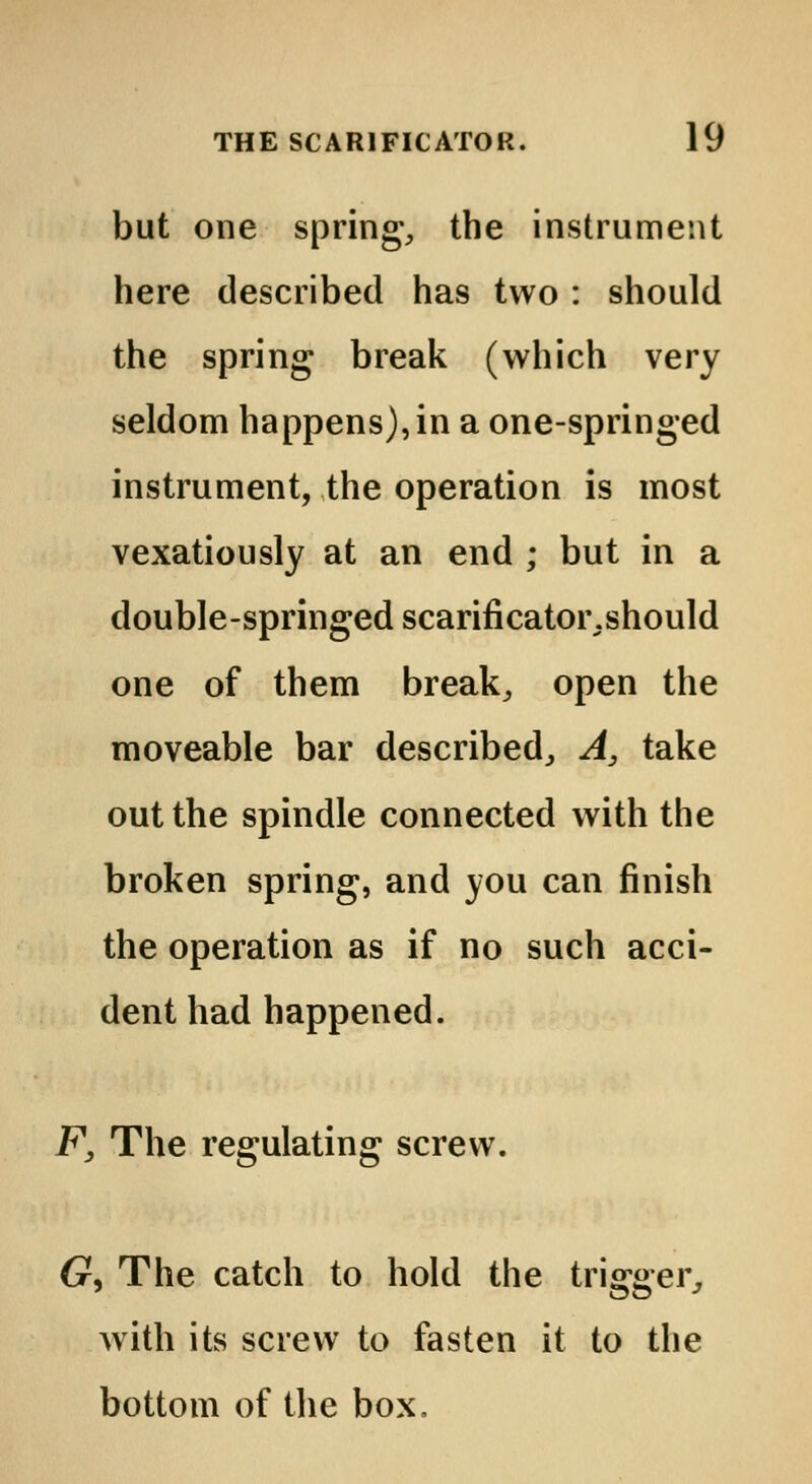 but one spring, the instrument here described has two : should the spring break (which very seldom happens), in a one-springed instrument, the operation is most vexatiously at an end ; but in a double-springedscarificatoiv.should one of them break, open the moveable bar described, A, take out the spindle connected with the broken spring, and you can finish the operation as if no such acci- dent had happened. F, The regulating screw. (?, The catch to hold the trigger, with its screw to fasten it to the bottom of the box.