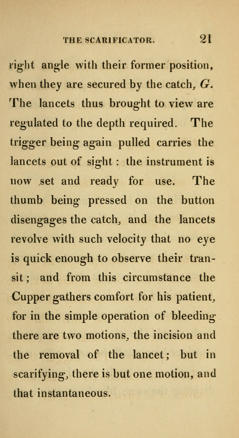 right angle with their former position, when they are secured by the catch, G. The lancets thus brought to view are regulated to the depth required. The trigger being again pulled carries the lancets out of sight : the instrument is now set and ready for use. The thumb being pressed on the button disengages the catch, and the lancets revolve with such velocity that no eye is quick enough to observe their tran- sit ; and from this circumstance the Cupper gathers comfort for his patient, for in the simple operation of bleeding- there are two motions, the incision and the removal of the lancet; but in scarifying, there is but one motion, and that instantaneous.