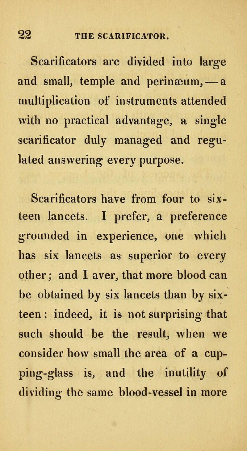 Scarificators are divided into large and small, temple and perinseum,— a multiplication of instruments attended with no practical advantage, a single scarificator duly managed and regu- lated answering every purpose. Scarificators have from four to six- teen lancets. I prefer, a preference grounded in experience, one which has six lancets as superior to every other; and I aver, that more blood can be obtained by six lancets than by six- teen : indeed, it is not surprising that such should be the result, when we consider how small the area of a cup- ping-glass is, and the inutility of dividing the same blood-vessel in more