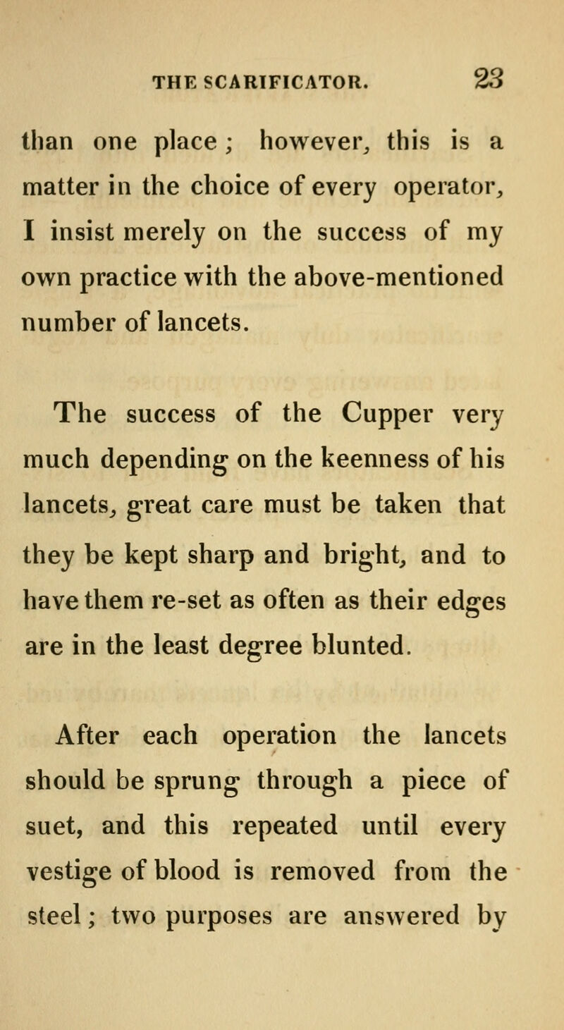 than one place; however, this is a matter in the choice of every operator, I insist merely on the success of my own practice with the above-mentioned number of lancets. The success of the Cupper very much depending on the keenness of his lancets, great care must be taken that they be kept sharp and bright, and to have them re-set as often as their edges are in the least degree blunted. After each operation the lancets should be sprung through a piece of suet, and this repeated until every vestige of blood is removed from the steel; two purposes are answered by