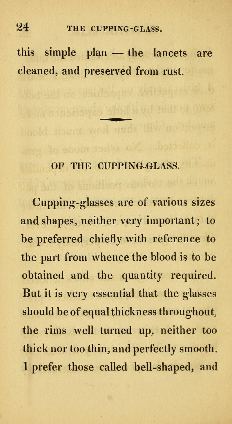 this simple plan — the lancets are cleaned, and preserved from rust. OF THE CUPPING-GLASS. Cupping-glasses are of various sizes and shapes,, neither very important; to be preferred chiefly with reference to the part from whence the blood is to be obtained and the quantity required. But it is very essential that the glasses should be of equal thickness throughout, the rims well turned up, neither too thick nor too thin, and perfectly smooth. 1 prefer those called bell-shaped, and