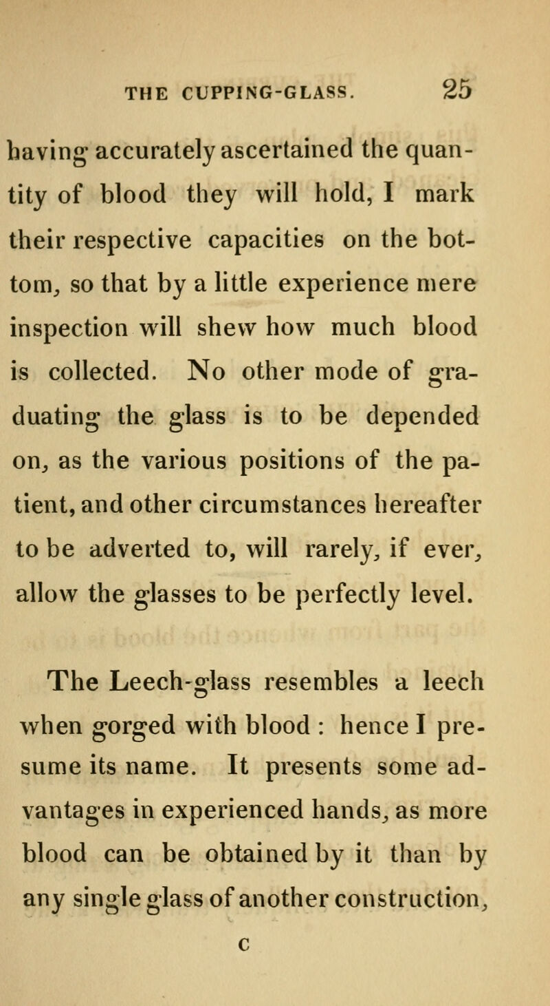 having accurately ascertained the quan- tity of blood they will hold, I mark their respective capacities on the bot- tom, so that by a little experience mere inspection will shew how much blood is collected. No other mode of gra- duating the glass is to be depended on, as the various positions of the pa- tient, and other circumstances hereafter to be adverted to, will rarely, if ever, allow the glasses to be perfectly level. The Leech-glass resembles a leech when gorged with blood : hence I pre- sume its name. It presents some ad- vantages in experienced hands, as more blood can be obtained by it than by any single glass of another construction, c