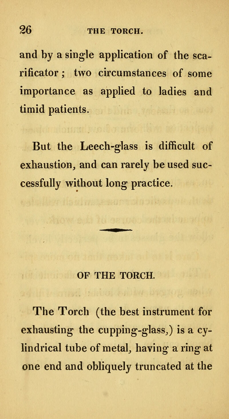 and by a single application of the sca- rificator ; two circumstances of some importance as applied to ladies and timid patients. But the Leech-glass is difficult of exhaustion, and can rarely be used suc- cessfully without long practice. OF THE TORCH. The Torch (the best instrument for exhausting the cupping-glass,) is a cy- lindrical tube of metal, having a ring at one end and obliquely truncated at the