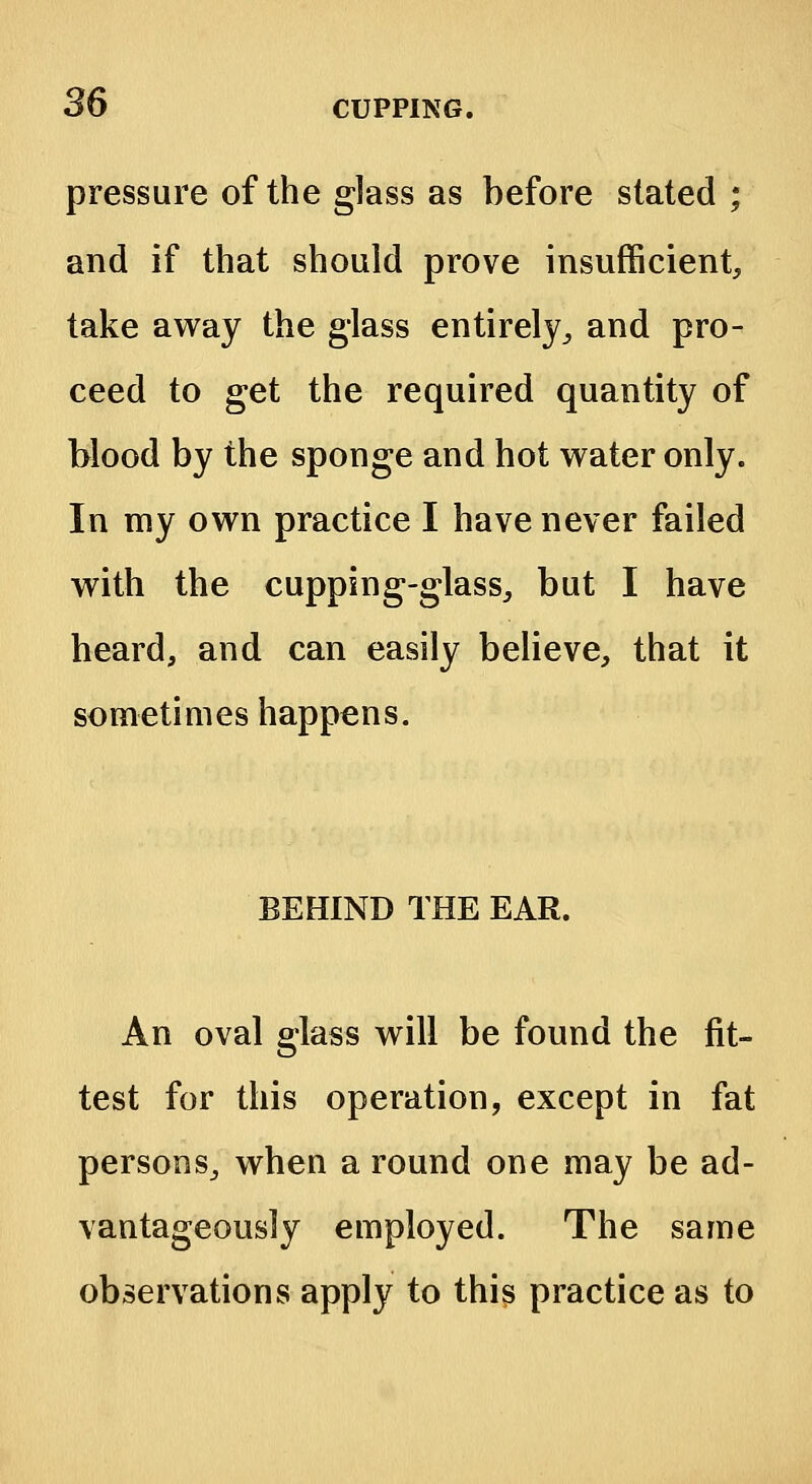 pressure of the glass as before stated ; and if that should prove insufficient, take away the glass entirely,, and pro- ceed to get the required quantity of blood by the sponge and hot water only. In my own practice I have never failed with the cupping-glass, but I have heard, and can easily believe, that it sometimes happens. BEHIND THE EAR. An oval glass will be found the fit- test for this operation, except in fat persons, when a round one may be ad- vantageously employed. The same observations apply to this practice as to