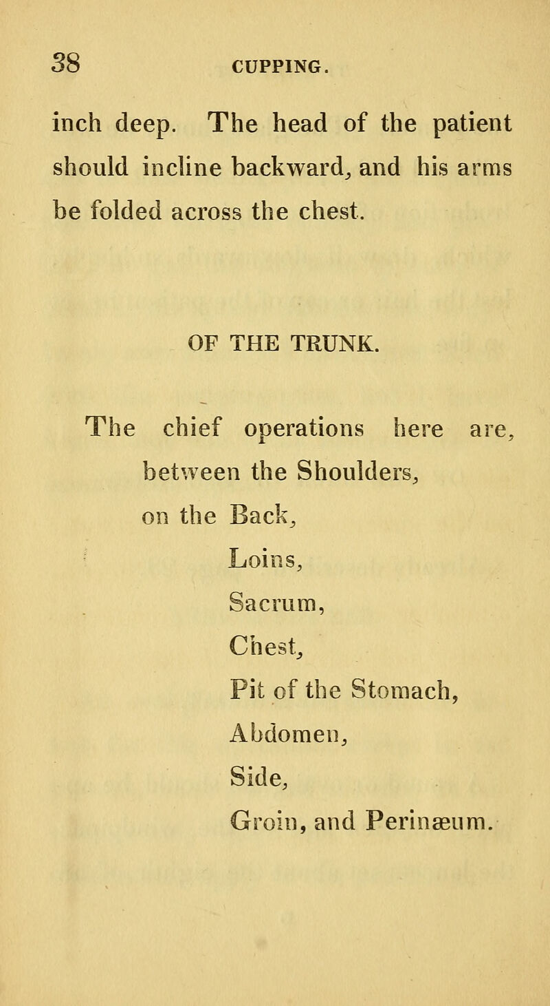 inch deep. The head of the patient should incline backward, and his arms be folded across the chest. OF THE TRUNK. The chief operations here are; between the Shoulders, on the Back, Loins, Sacrum, Chest,, Pit of the Stomach, Abdomen, Side, Groin, and Perinaeum.