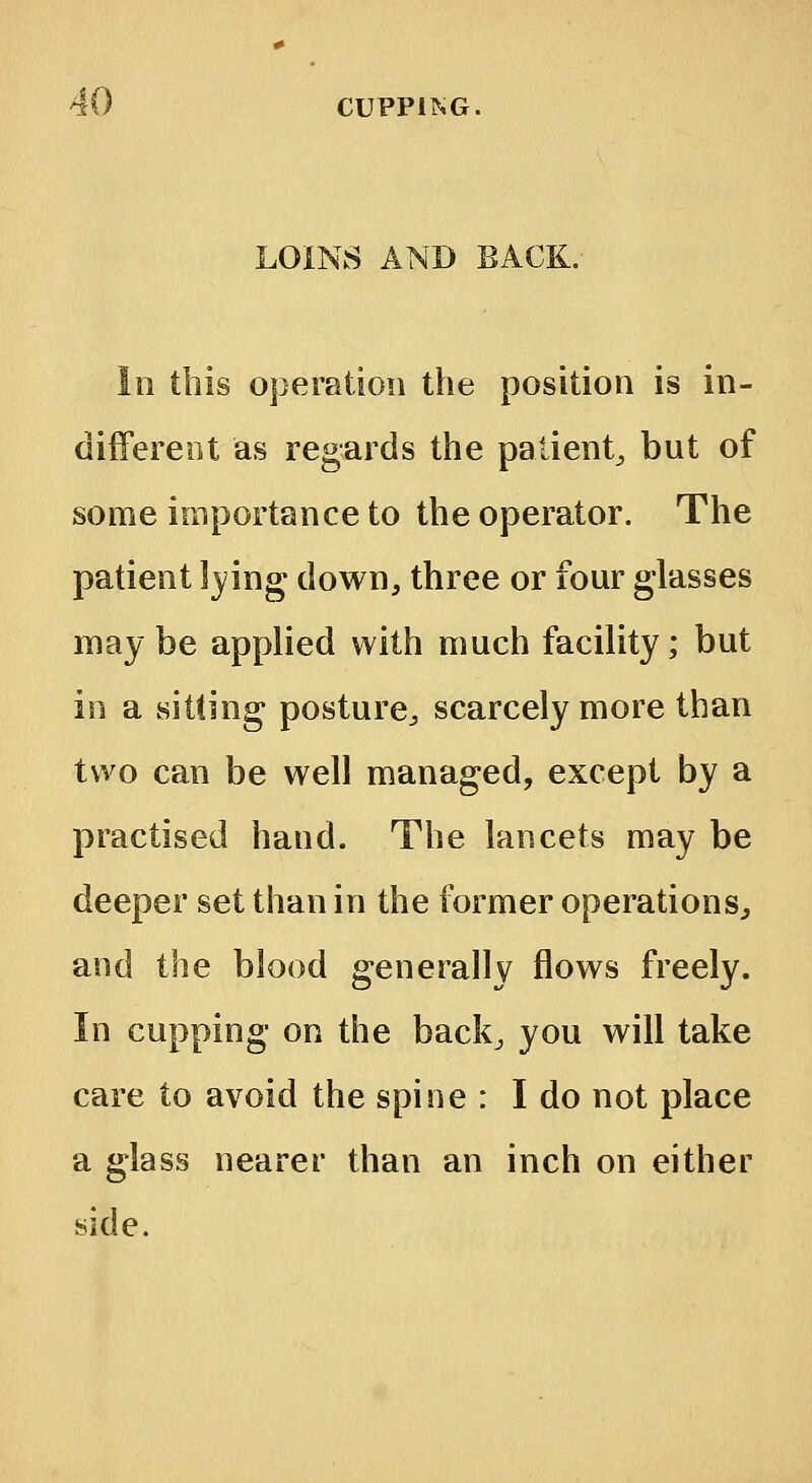 LOINS AND BACK. Ill this operation the position is in- different as regards the patient, but of some importance to the operator. The patient lying down, three or four glasses may be applied with much facility; but in a sitting posture, scarcely more than two can be well managed, except by a practised hand. The lancets may be deeper set than in the former operations, and the blood generally flows freely. In cupping on the back, you will take care to avoid the spine : I do not place a glass nearer than an inch on either side.