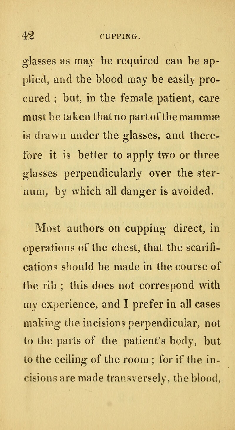 glasses as may be required can be ap- plied, and the blood may be easily pro- cured ; but, in the female patient, care must be taken that no part of the mammae is drawn under the glasses, and there- fore it is better to apply two or three glasses perpendicularly over the ster- num, by which all danger is avoided. Most authors on cupping direct, in operations of the chest, that the scarifi- cations should be made in the course of the rib ; this does not correspond with my experience, and I prefer in all cases making the incisions perpendicular, not to the parts of the patient's body, but to the ceiling of the room ; for if the in- cisions are made transverse!y, the blood,