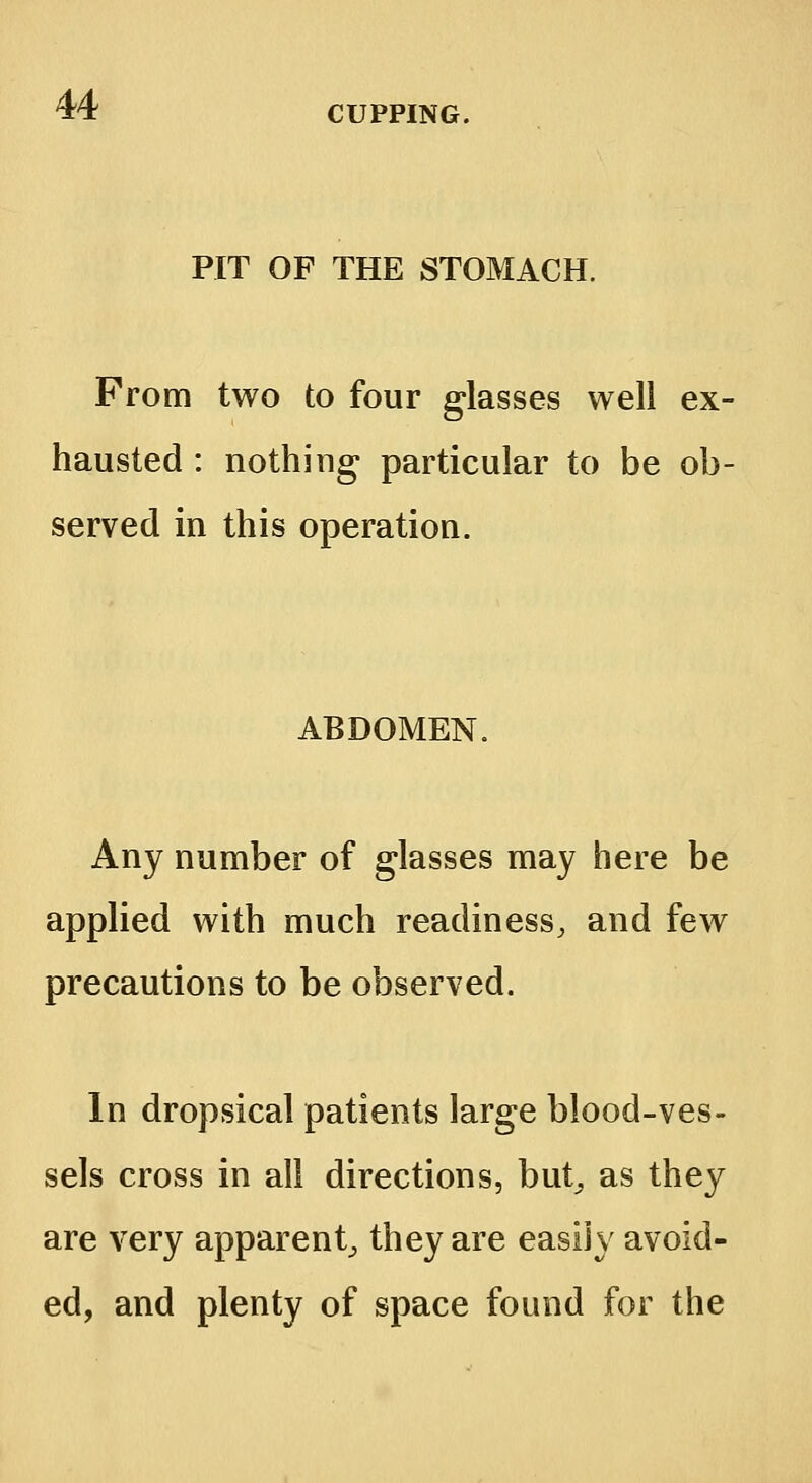 PIT OF THE STOMACH. From two to four glasses well ex- hausted : nothing particular to be ob served in this operation. ABDOMEN. Any number of glasses may here be applied with much readiness, and few precautions to be observed. In dropsical patients large blood-ves- sels cross in all directions, but, as they are very apparent^ they are easily avoid- ed, and plenty of space found for the