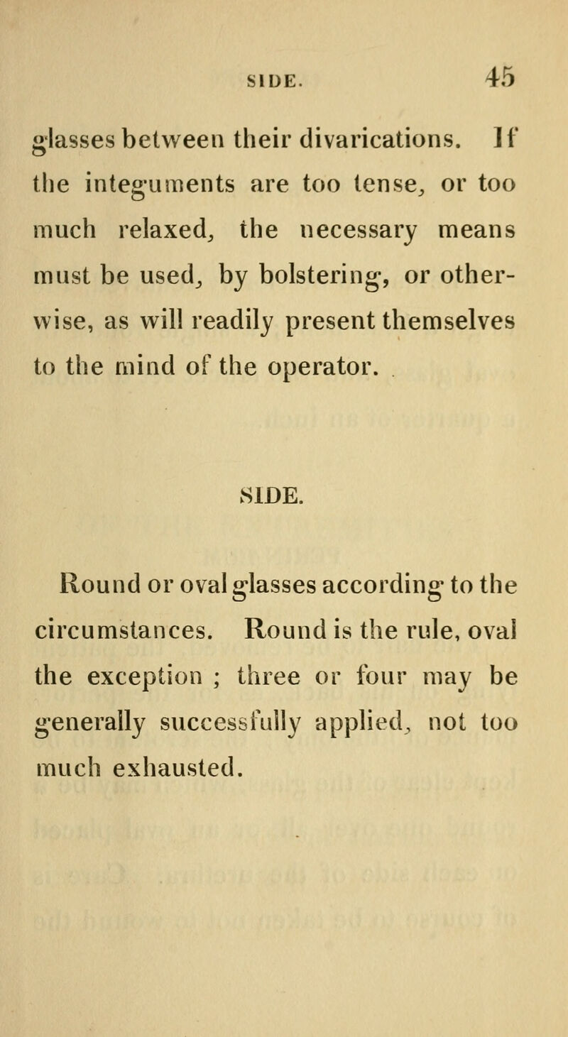 glasses between their divarications. ]f the integuments are too tense, or too much relaxed, the necessary means must be used, by bolstering, or other- wise, as will readily present themselves to the mind of the operator. SIDE. Round or oval glasses according to the circumstances. Round is the rule, oval the exception ; three or four may be generally successfully applied, not too much exhausted.