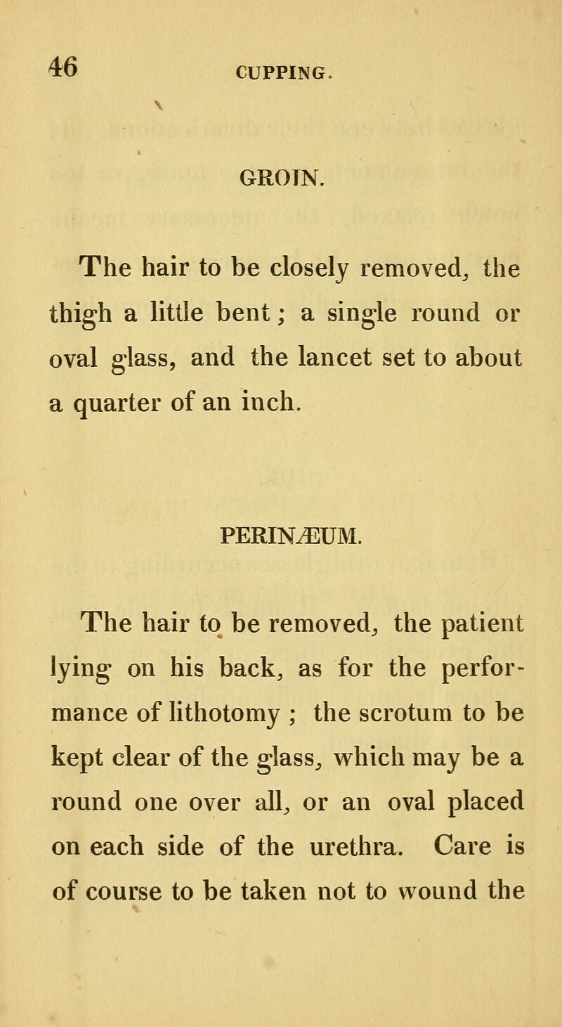 GROTN. The hair to be closely removed,, the thigh a little bent; a single round or oval glass, and the lancet set to about a quarter of an inch. PERINEUM. The hair to be removed,, the patient lying on his back, as for the perfor- mance of lithotomy ; the scrotum to be kept clear of the glass, which may be a round one over all, or an oval placed on each side of the urethra. Care is of course to be taken not to wound the