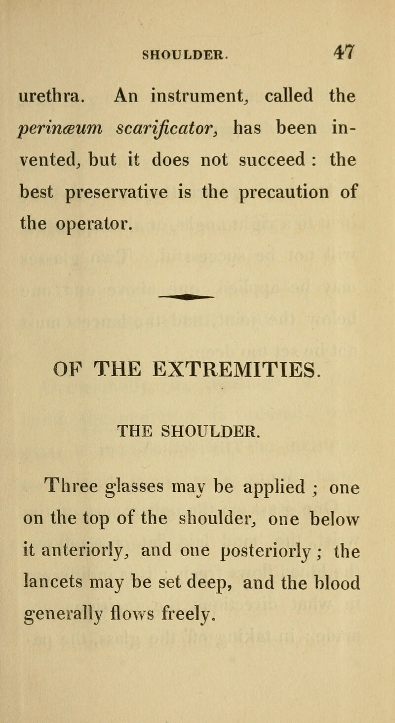 urethra. An instrument, called the perinceum scarificator, has been in- vented, but it does not succeed : the best preservative is the precaution of the operator. OF THE EXTREMITIES. THE SHOULDER. Three glasses may be applied ; one on the top of the shoulder, one below it anteriorly, and one posteriorly; the lancets may be set deep, and the blood generally flows freely.