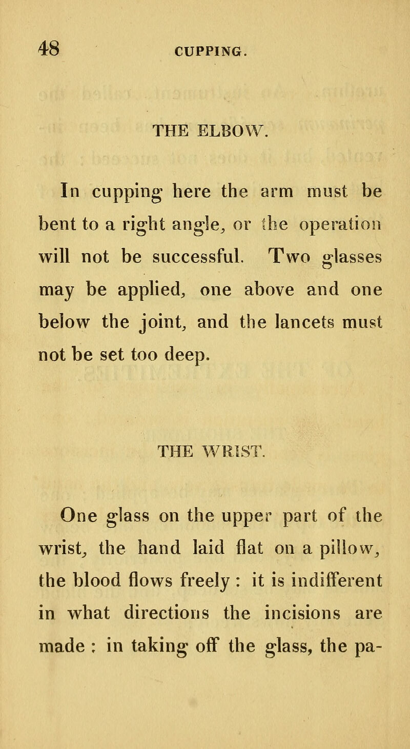 THE ELBOW. In cupping here the arm must be bent to a right angle, or the operation will not be successful. Two glasses may be applied, one above and one below the joint, and the lancets must not be set too deep. THE WRIST. One glass on the upper part of the wrist, the hand laid flat on a pillow, the blood flows freely : it is indifferent in what directions the incisions are made : in taking off the glass, the pa-