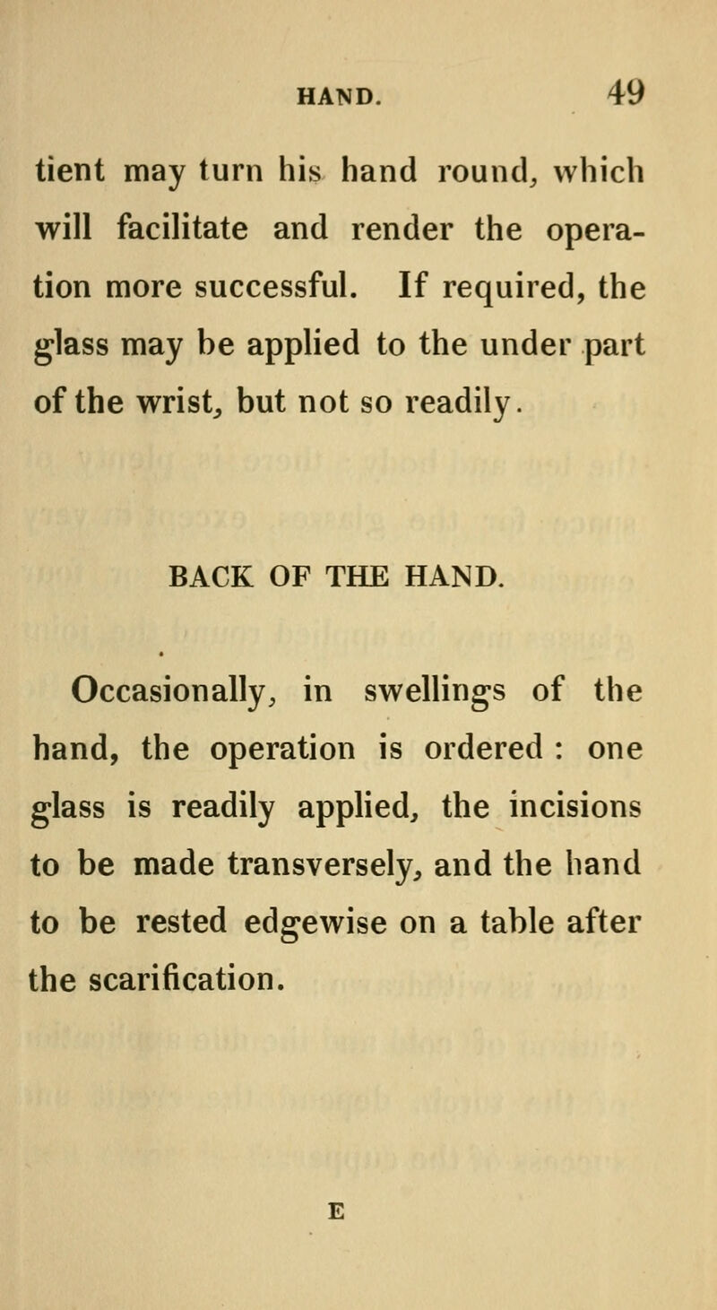 tient may turn his hand round, which will facilitate and render the opera- tion more successful. If required, the glass may be applied to the under part of the wrist, but not so readily. BACK OF THE HAND. Occasionally, in swellings of the hand, the operation is ordered : one glass is readily applied, the incisions to be made transversely, and the hand to be rested edgewise on a table after the scarification.