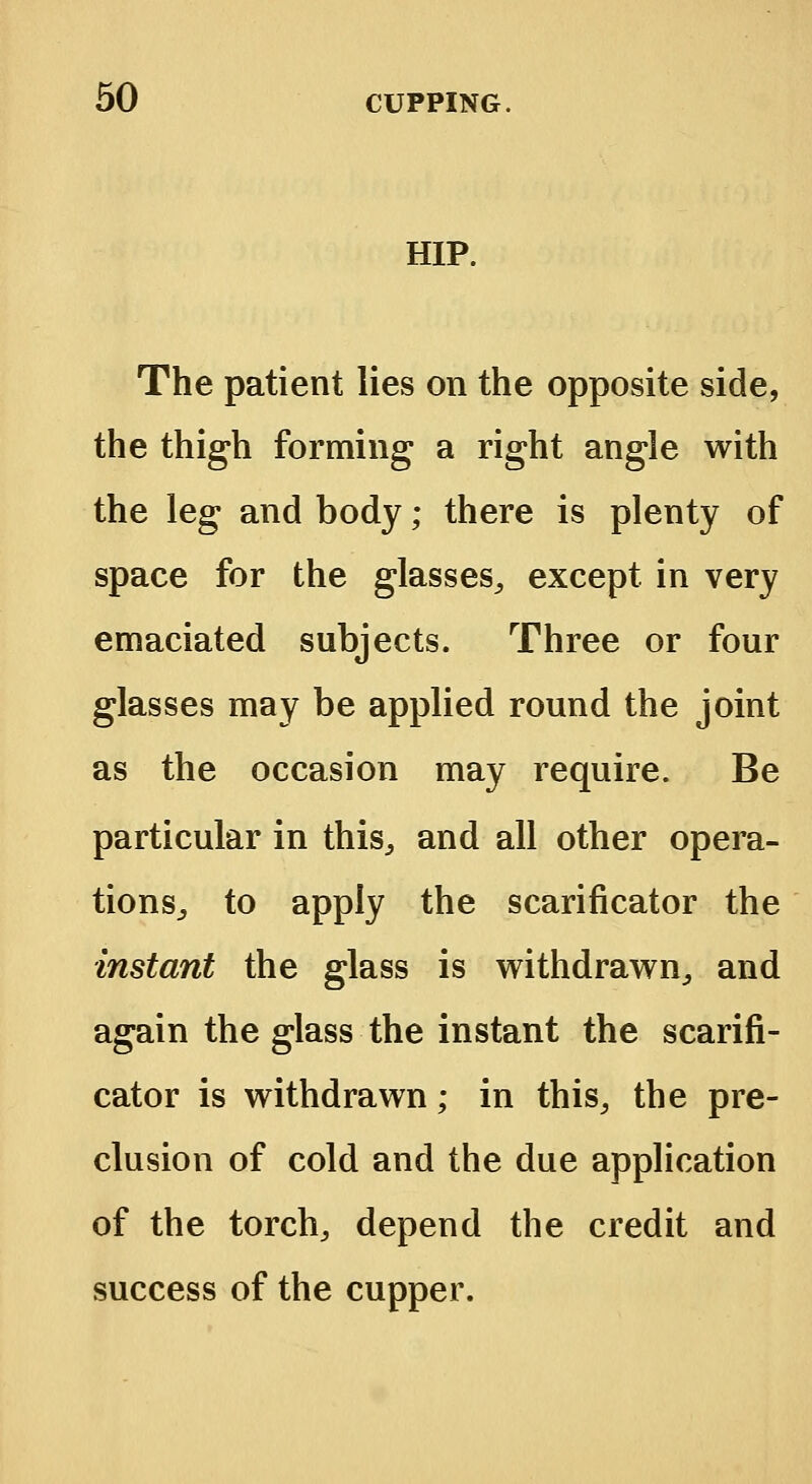 HIP. The patient lies on the opposite side, the thigh forming a right angle with the leg and body; there is plenty of space for the glasses, except in very emaciated subjects. Three or four glasses may be applied round the joint as the occasion may require. Be particular in this,, and all other opera- tions,, to apply the scarificator the instant the glass is withdrawn, and again the glass the instant the scarifi- cator is withdrawn; in this, the pre- clusion of cold and the due application of the torch, depend the credit and success of the cupper.