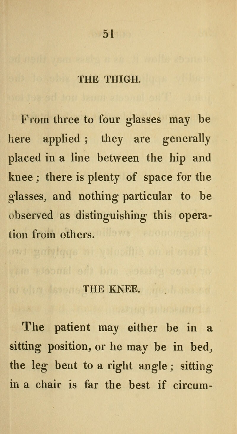 THE THIGH. From three to four glasses may be here applied ; they are generally placed in a line between the hip and knee ; there is plenty of space for the glasses, and nothing particular to be observed as distinguishing this opera- tion from others. THE KNEE. The patient may either be in a sitting position, or he may be in bed, the leg bent to a right angle; sitting in a chair is far the best if circum-