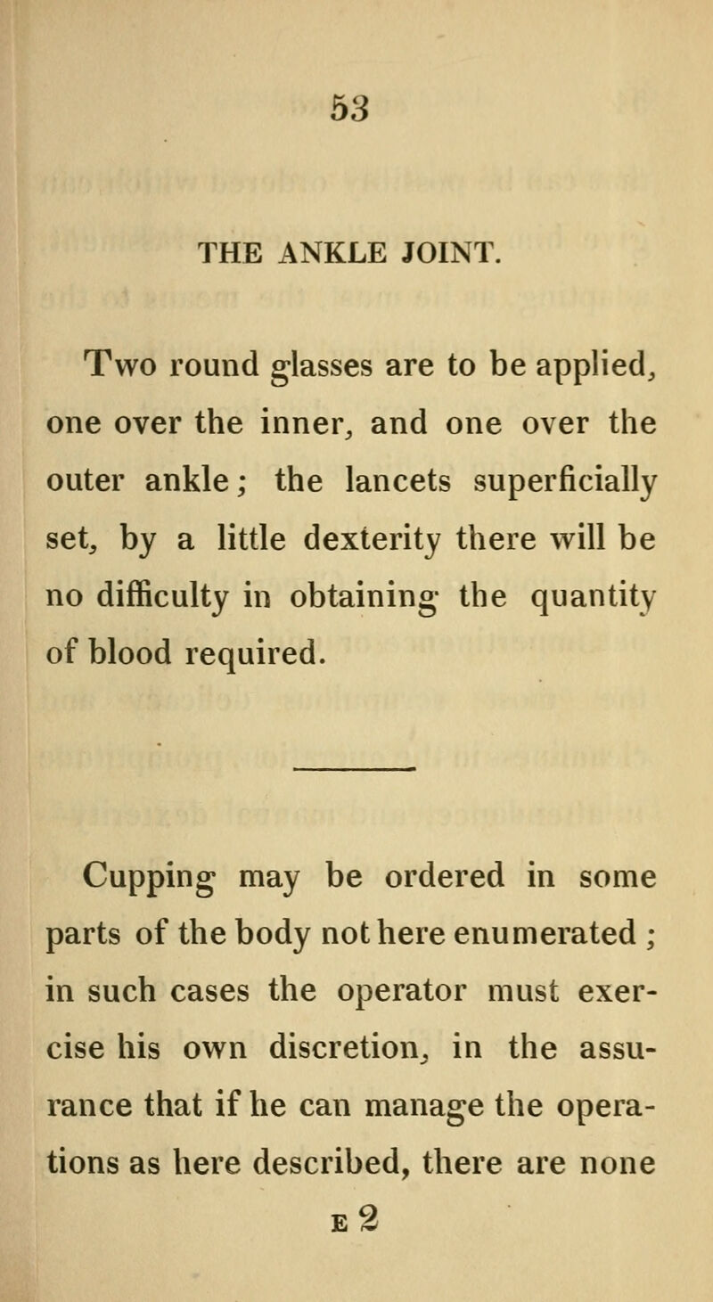 THE ANKLE JOINT. Two round glasses are to be applied, one over the inner, and one over the outer ankle; the lancets superficially set, by a little dexterity there will be no difficulty in obtaining- the quantity of blood required. Cupping may be ordered in some parts of the body not here enumerated ; in such cases the operator must exer- cise his own discretion, in the assu- rance that if he can manage the opera- tions as here described, there are none e2