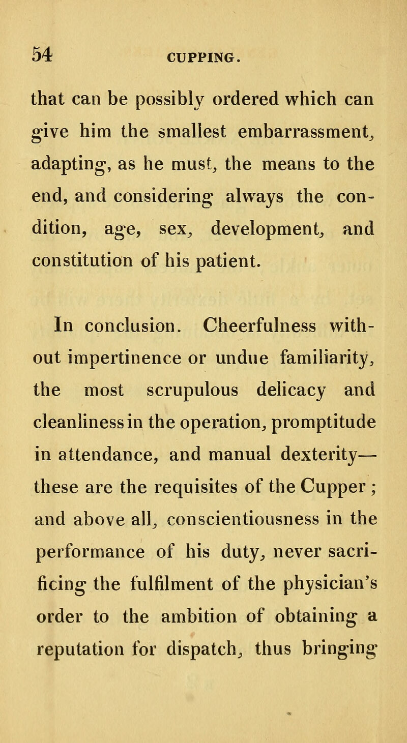 that can be possibly ordered which can give him the smallest embarrassment, adapting, as he must, the means to the end, and considering; always the con- dition, age, sex, development, and constitution of his patient. In conclusion. Cheerfulness with- out impertinence or undue familiarity, the most scrupulous delicacy and cleanliness in the operation, promptitude in attendance, and manual dexterity— these are the requisites of the Cupper ; and above all, conscientiousness in the performance of his duty, never sacri- ficing the fulfilment of the physician's order to the ambition of obtaining a reputation for dispatch, thus bringing