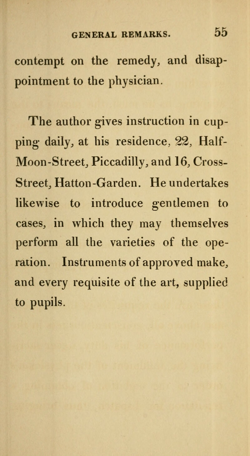 contempt on the remedy, and disap- pointment to the physician. The author gives instruction in cup- ping- daily, at his residence, 22, Half- Moon-Street, Piccadilly, and 16, Cross- Street, Hatton-Garden. He undertakes likewise to introduce gentlemen to cases, in which they may themselves perform all the varieties of the ope- ration. Instruments of approved make, and every requisite of the art, supplied to pupils.