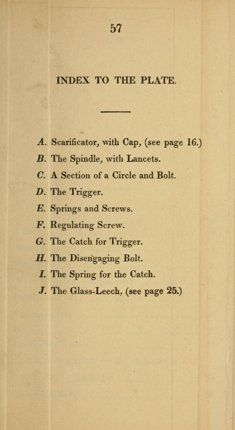 5? INDEX TO THE PLATE. A. Scarificator, with Cap, (see page 16.) B. The Spindle, with Lancets. C. A Section of a Circle and Bolt. D. The Trigger. E. Springs and Screws. F. Regulating Screw. G. The Catch for Trigger. H. The Disengaging Bolt. I. The Spring for the Catch. J. The Glass-Leech, (see page 25.)