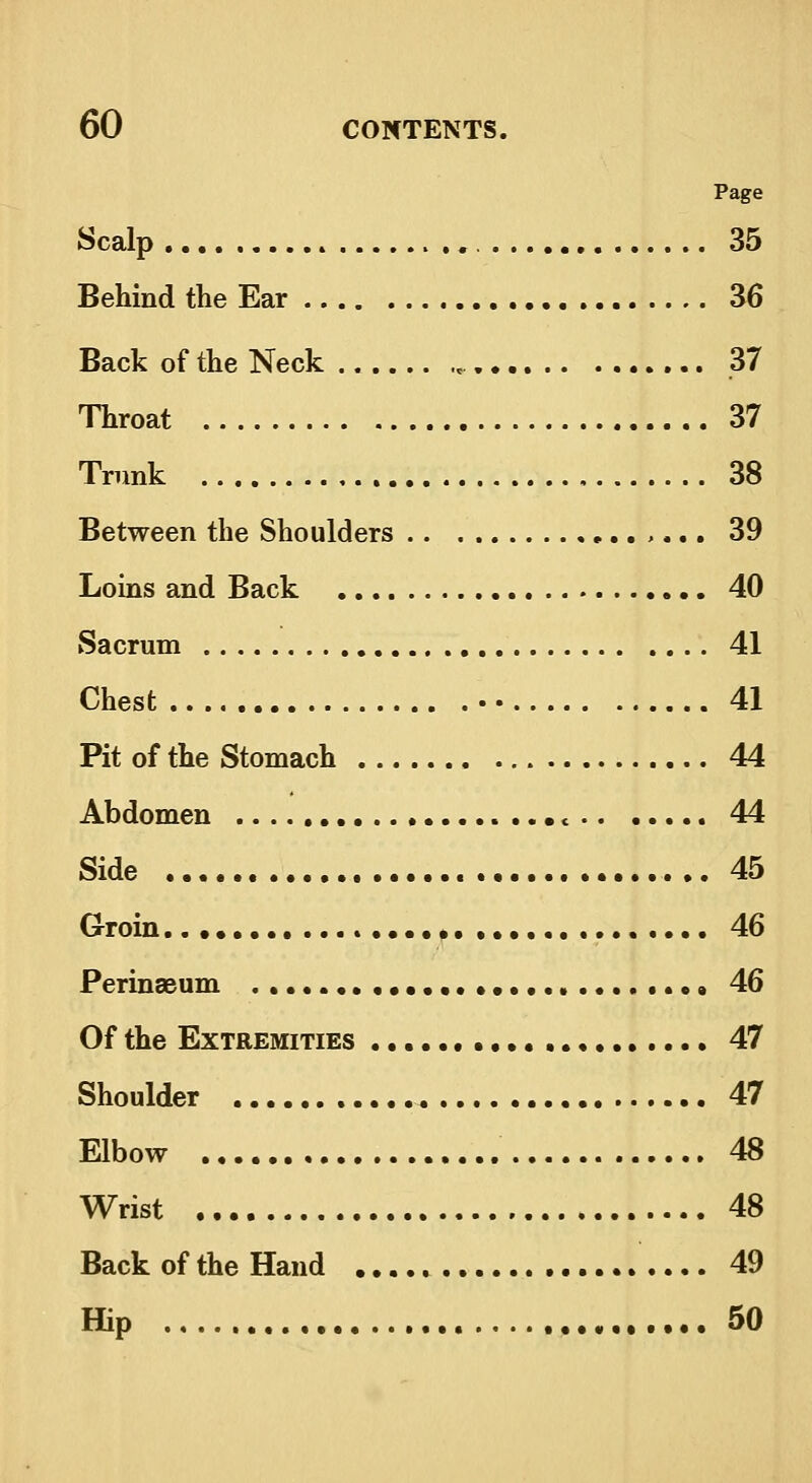 Page Scalp 35 Behind the Ear 36 Back ofthe Neck 37 Throat 37 Trunk 38 Between the Shoulders ,... 39 Loins and Back 40 Sacrum 41 Chest • 41 Pit of the Stomach 44 Abdomen < 44 Side 45 Groin 46 Perinaeum 46 Of the Extremities 47 Shoulder 47 Elbow 48 Wrist 48 Back ofthe Hand 49 Hip 50