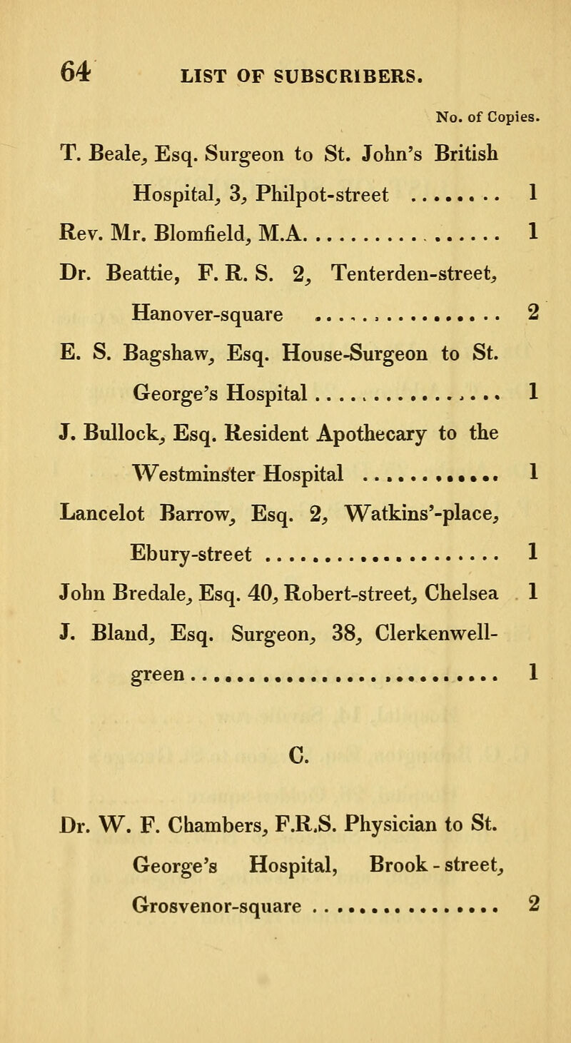 No. of Copies. T. Beale, Esq. Surgeon to St. John's British Hospital, 3, Philpot-street 1 Rev. Mr. Blomfield, M.A 1 Dr. Beattie, F. R. S. 2, Tenterden-street, Hanover-square 2 E. S. Bagshaw, Esq. House-Surgeon to St. George's Hospital 1 J. Bullock, Esq. Resident Apothecary to the Westminster Hospital ••. 1 Lancelot Barrow, Esq. 2, Watkins'-place, Ebury-street 1 John Bredale, Esq. 40, Robert-street, Chelsea 1 J. Bland, Esq. Surgeon, 38, Clerkenwell- green , 1 Dr. W. F. Chambers, F.R.S. Physician to St. George's Hospital, Brook - street, Grosvenor-square 2