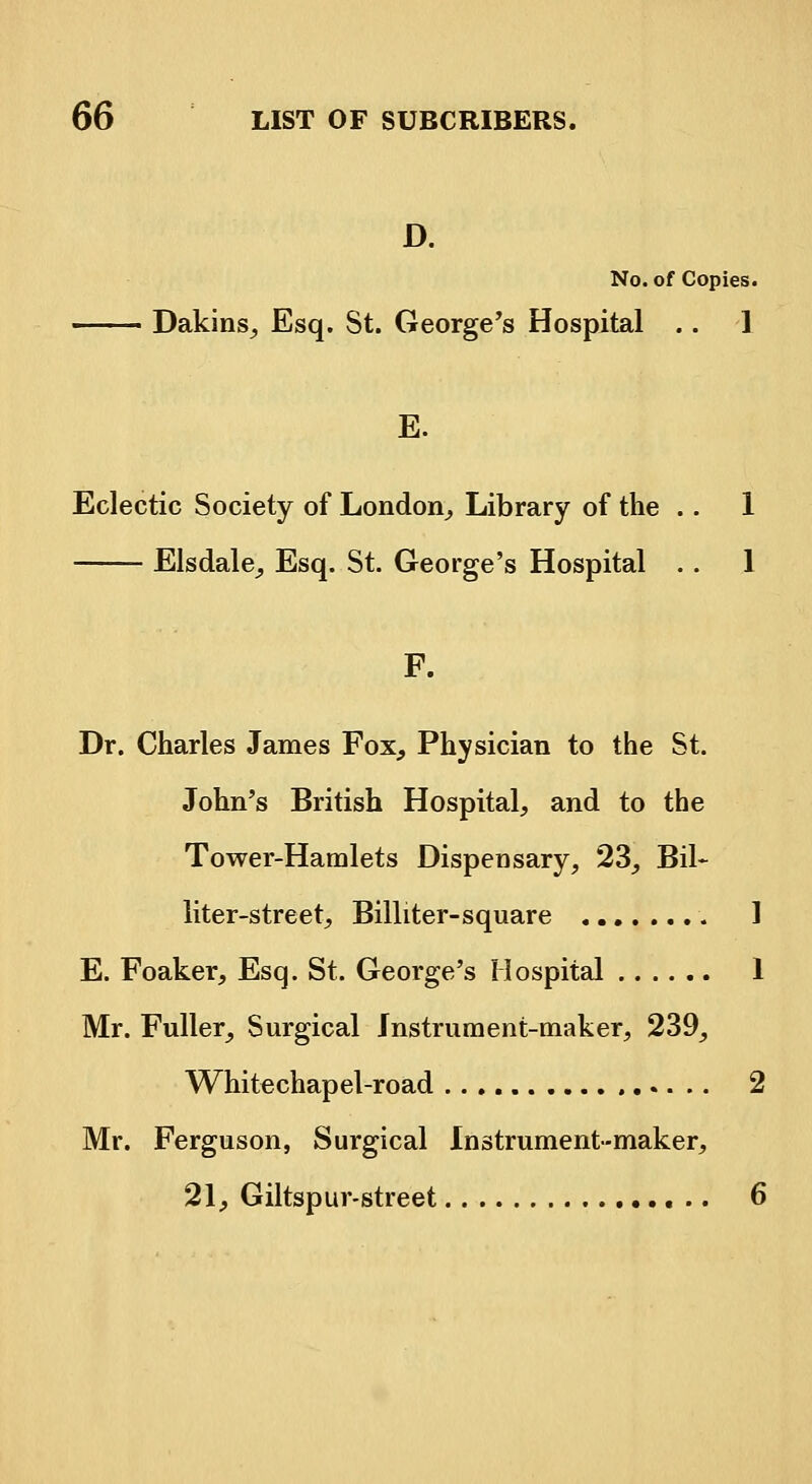 D. No. of Copies. Dakins, Esq. St. George's Hospital .. ] E. Eclectic Society of London, Library of the .. 1 Elsdale, Esq. St. George's Hospital . . 1 F. Dr. Charles James Fox, Physician to the St. John's British Hospital, and to the Tower-Hamlets Dispensary, 23, Bil~ liter-street, Billiter-square 1 E. Foaker, Esq. St. George's Hospital 1 Mr. Fuller, Surgical Instrument-maker, 239, Whitechapel-road 2 Mr. Ferguson, Surgical Instrument-maker, 21, Giltspur-street 6