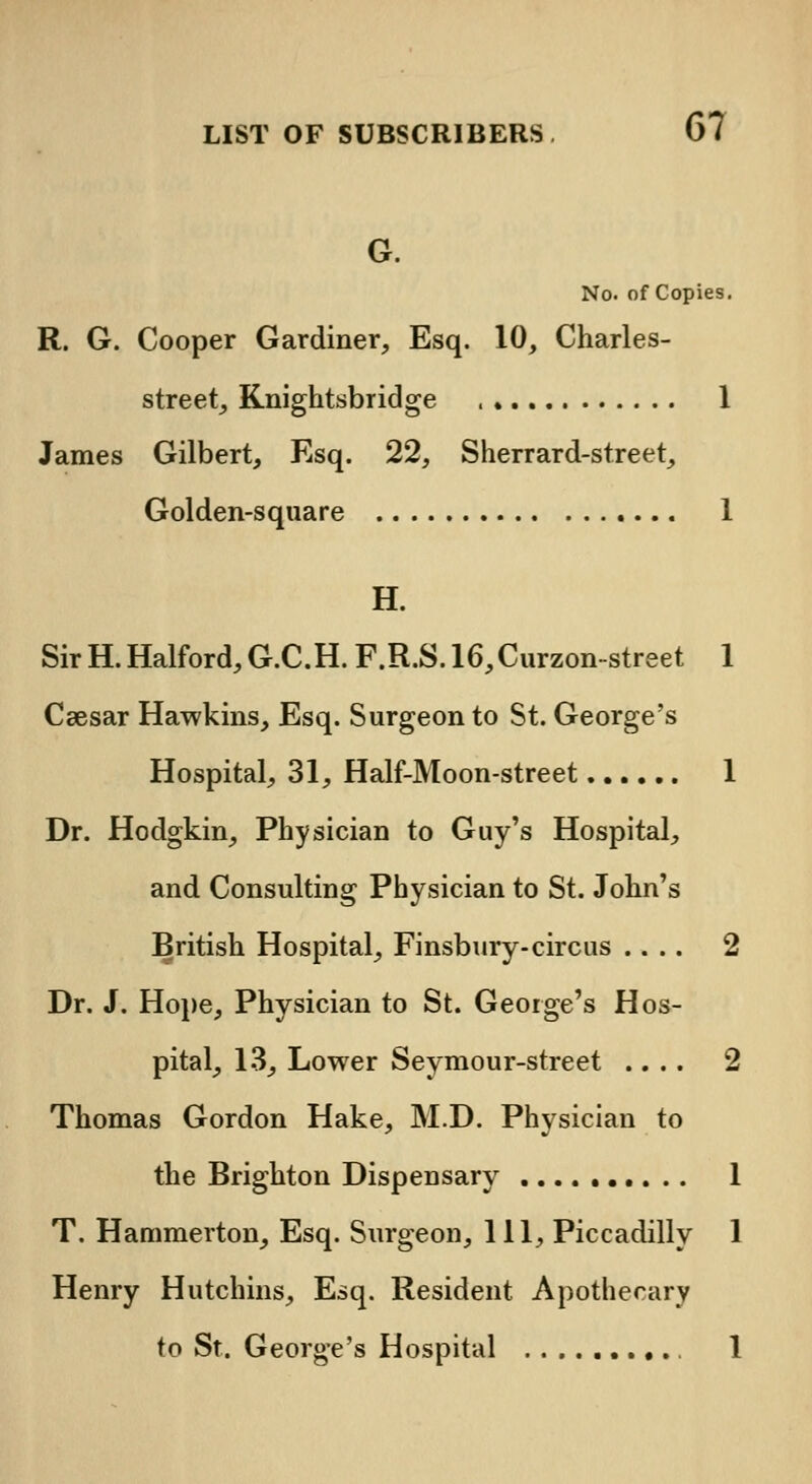 G. No. of Copies. R. G. Cooper Gardiner, Esq. 10, Charles- street, Knightsbridge , 1 James Gilbert, Esq. 22, Sherrard-street, Golden-square 1 H. SirH.Halford,G.C.H. F.R.S.16,Curzon-street 1 Csesar Hawkins, Esq. Surgeon to St. George's Hospital, 31, Half-Moon-street 1 Dr. Hodgkin, Physician to Guy's Hospital, and Consulting Physician to St. John's British Hospital, Finsbury- circus .... 2 Dr. J. Hope, Physician to St. George's Hos- pital, 13, Lower Seymour-street .... 2 Thomas Gordon Hake, M.D. Physician to the Brighton Dispensary 1 T. Hammerton, Esq. Surgeon, 111, Piccadilly 1 Henry Hutchins, Esq. Resident Apothecary to St. George's Hospital 1
