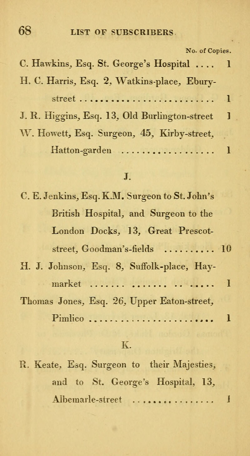 No. of Copies. C. Hawkins, Esq. St. George's Hospital .... 1 H, C. Harris, Esq. 2, Watkins-place, Ebury- street 1 J. R. Higgins, Esq. 13, Old Burlington-street 1 W. Howett, Esq. Surgeon, 45, Kirby-street, Hatton-garden 1 J. C. E. Jenkins, Esq. K.M. Surgeon to St. John's British Hospital, and Surgeon to the London Docks, 13, Great Prescot- street, Goodman's-fields 10 H. J. Johnson, Esq. 8, Suffolk-place, Hay- market 1 Thomas Jones, Esq. 26, Upper Eaton-street, Pimlico ,.. 1 K. R. Keate, Esq. Surgeon to their Majesties, and to St. George's Hospital, 13, Albemarle-street J