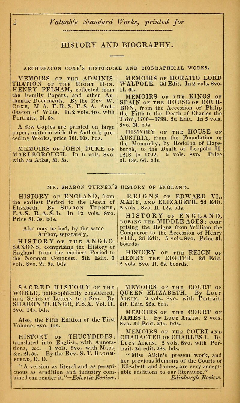 HISTORY AND BIOGRAPHY. ARCHDEACON COXES HISTORICAL AND BIOGRAPHICAL WORKS. MEMOIRS of the ADMINIS- TRATION of the Right Hon. HENRY PELHAM, collected from the Family Papers, and other Au- thentic Documents. Bv the Rev. W. Coxe, M.A. F. R. S. *F. S. A. Arch- deacon of Wilts. In2 vols.4to. with Portraits, 51. 5s. A few Copies are printed on large paper, uniform with the Author's pre- ceding Works, price 101.10s. bds. MEMOIRS of JOHN, DUKE of MARLBOROUGH. In 6 vols. 8vo. with an Atlas, 51. 5s. MEMOIRS of HORATIO LORD WALPOLE. 3d Edit. In 2 vols. 8vo. 11. 6s. MEMOIRS of the KINGS of SPAIN of the HOUSE of BOUR- BON, from the Accession of Philip the Fifth to the Death of Charles the Third, 1700—1788. 2d Edit. In 5 vols. 8vo. 31. bds. HISTORY of the HOUSE of AUSTRIA, from the Foundation of the Monarchy, by Rodolph of Haps- burgh, to the Death of Leopold II. 1218 to 1792. 5 vols. 8vo. Price 31. 13s. 6d. bds. MR. SHARON TURNER S HISTORY OF ENGLAND. HISTORY of ENGLAND, from the earliest Period to the Death of Elizabeth. By Sharon Turner, F.A.S. R.A.S.L. In 12 vols. 8vo. Price 81. 3s. bds. Also may be had, by the same Author, separately, HISTORY of the ANGLO- SAXONS, comprising the History of England from the earliest Period to the Norman Conquest. 5th Edit. 3 vols. 8vo. 21. 5s. bds. REIGNS of EDWARD VI., MARY, and ELIZABETH. 2d Edit. 2 vols., 8vo. 11. 12s. bds. HISTORY of ENGLAND, during the MIDDLE AGES; com- prising the Reigns from William the Conqueror to the Accession of Henry VIII., 3d Edit. 5vols.8vo. Price 31. boards. HISTORY of the REIGN of HENRY the EIGHTH. 3d Edit. 2 vols. 8vo. 11. 6s. boards. SACRED HISTORY of the WORLD, philosophically considered, in a Series of Letters to a Son. By SHARON TURNER, F.S.A. Vol.11. Svo. 14s. bds. Also, the Fifth Edition of the First Volume, 8vo. 14s. HISTORY of THUCYDIDES; translated into English, with Annota- tions, &c. 3 vols. 8vo. with Maps, ic. 21.5s. By the Rev. S. T. Bloom- field, D.D. A version as> literal and as perspi- cuous as erudition and industry com- bined can render it.—Eclectic Review. MEMOIRS of the COURT of QUEEN ELIZABETH. By Lucy Aikin. 2 vols. 8vo. with Portrait, 6th Edit. 25s. bds. MEMOIRS of the COURT of JAMES I. By Lucy Aikin. 2 vols. 8vo. 3d Edit. 24s. bds. MEMOIRS of the COURT and CHARACTER of CHARLES I. Bj Lucy Aikin. 2 vols. 8vo, with Por- trait, 2d edit. 28s. bds.  Miss Aikin's present work, and her previous Memoirs of the Courts of Elizabeth and James, are very accept- able additions to our literature. Edinburgh Review.