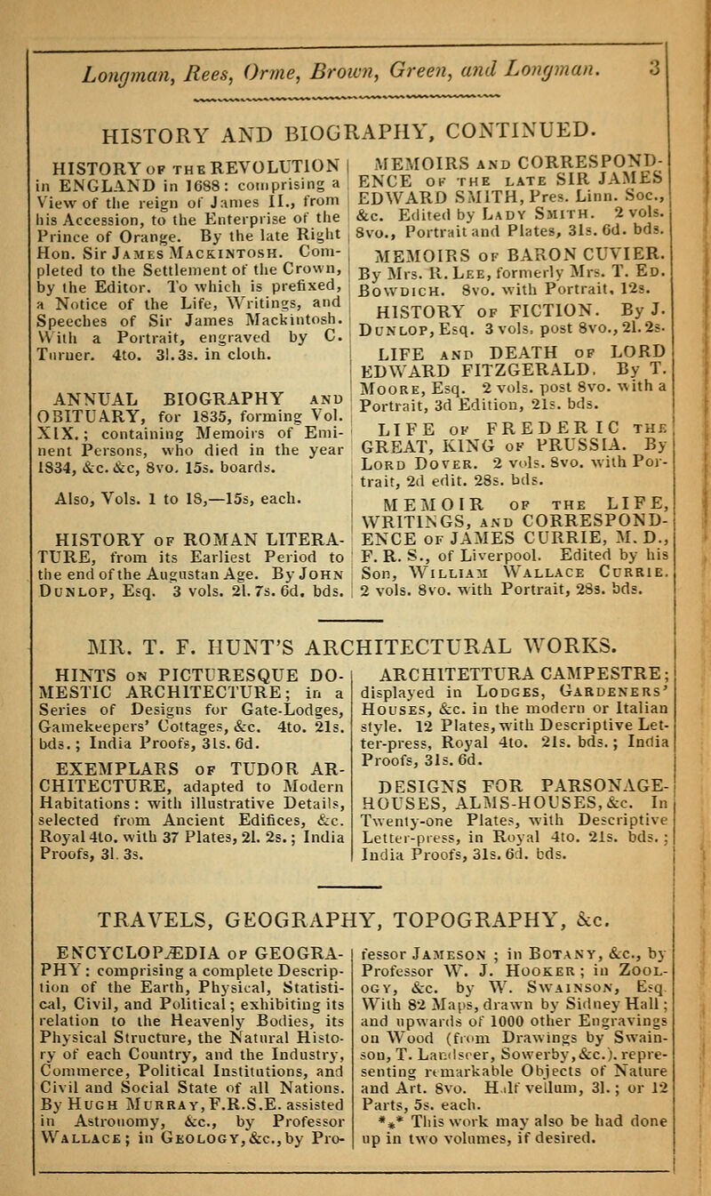 HISTORY AND BIOGRAPHY, CONTINUED. HISTORY of the REVOLUTION | MEMOIRS and CORRESPOND- in ENGLAND in 1688: comprising a BNCE Ojr the late SIR JAMKb View of the reign of James II., from EDWARD SMITH, Pres. Linn. Soc., his Accession, to the Enterprise of the &c. Edited by Lady Smith. 2 vols. Prince of Orange. By the late Right 8vo.f Portrait and Plates, 31s. Gd. bds. Hon. Sir JamesMackinto.sk. Com- • MEMOIRS of BARON CUVIER. pleted to the Settlement of the Crown, | B Mrs R< Lee> formerly Mrs. T. Ed. by the Editor. To which is prefixed, ; Bqwdich. 8vo. with Portrait, 12s. a Notice of the Life, Writings, and , H1oTnRY nv FICTION Bv J. Speeches of Sir James Mackintosh. H1STORY 0F *1011^ Jf* Willi a Portrait, engraved by C. ; Dunlop, Esq. 3 vols, post 8%o., 21.2* Turner. 4to. 31.3s. in cloth. LIFE and DEATH of LORD EDWARD FITZGERALD. By T. Moore, Esq. 2 vols, post 8vo. ^ith a Portrait, 3d Edition, 21s. bds. LIFE of FREDERIC the GREAT, KING of PRUSSIA. By Lord Dover. 2 vols. Svo. with Poi trait, 2d edit. 28s. bds. MEMOIR of the LIFE, WRITINGS, and CORRESPOND- ENCE of JAMES CURRIE, M. D., F. R. S., of Liverpool. Edited by his Son, William Wallace Currie. 2 vols. Svo. with Portrait, 28s. bds. ANNUAL BIOGRAPHY and OBITUARY, for 1835, forming Vol. XIX.; containing Memoirs of Emi- nent Persons, who died in the year 1834, &c. &c, 8vo. 15s. boards. Also, Vols. 1 to IS,—15s, each. HISTORY of ROMAN LITERA- TURE, from its Earliest Period to the end of the Augnstan Age. By John Dunlof, Esq. 3 vols. 21. 7s. 6d. bds. MR. T. F. HUNT'S ARCHITECTURAL WORKS. HINTS on PICTURESQUE DO- MESTIC ARCHITECTURE; in a Series of Designs for Gate-Lodges, Gamekeepers' Cottages, &c. 4to. 21s. bds.; India Proofs, 31s. 6d. EXEMPLARS of TUDOR AR- CHITECTURE, adapted to Modern Habitations: with illustrative Details, selected from Ancient Edifices, &c. Royal 4to. with 37 Plates, 21. 2s.; India Proofs, 31. 3s. ARCH1TETTURA CAMPESTRE; displayed in Lodges, Gardeners' Houses, &c. in the modern or Italian style. 12 Plates, with Descriptive Let- ter-press, Royal 4to. 21s. bds.; India Proofs, 31s. 6d. DESIGNS FOR PARSONAGE- HOUSES, ALMS-HOUSES, &c. In Twenty-one Plates, with Descriptive Letter-press, in Royal 4t0. 21 India Proofs, 31s. 6:1. bds. bds. TRAVELS, GEOGRAPHY, TOPOGRAPHY, 6cc. ENCYCLOPAEDIA of GEOGRA- PHY : comprising a complete Descrip- tion of the Earth, Physical, Statisti- cal, Civil, and Political; exhibiting its relation to the Heavenly Bodies, its Physical Structure, the Natural Histo- ry of each Country, and the Industry, Commerce, Political Institutions, and Civil and Social State of all Nations. By Hugh Murray,F.R.S.E. assisted in Astronomy, &c, by Professor Wallace; in Geology, &c, by Pro- fessor Jameson ; in Botany, &c, by Professor W. J. Hooker ; in Zool- ogy, &c. by W. Swainson, E?q With 82 Maps, drawn by Sidney Hall; and upwards of 1000 other Engravings on Wood (from Drawings by Swain- sou, T. Landsoer, Sowerby,&c). repre- senting remarkable Objects of Nature and Art. Svo. H.ilf vellum, 31.; or 12 Parts, 5s. each. *** This work may also be had done up in two volumes, if desired.