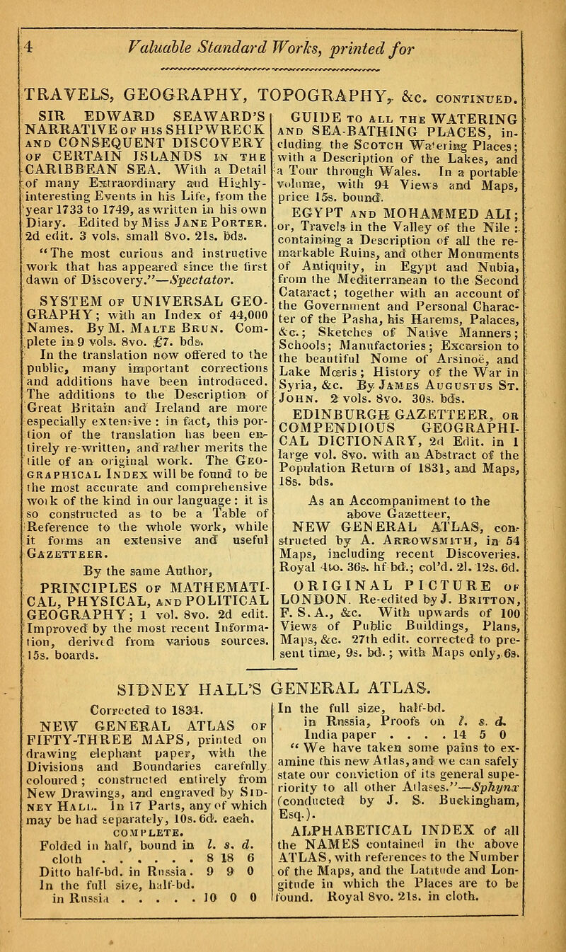 TRAVELS, GEOGRAPHY, TOPOGRAPHY,. &c. continued. SIR EDWARD SEAWARD'S NARRATIVE of his SHIPWRECK and CONSEQUENT DISCOVERY of CERTAIN ISLANDS in the CARIBBEAN SEA. With a Detail of many Extraordinary and Highly- interesting Events in his Life, from the year 1733 to 1749, as written in his own Diary. Edited by Miss Jane Porter. 2d edit. 3 vols, small 8vo. 21s. Ms. The most curious and instructive work that has appeared sine* the first dawn of Discovery.—Spectator. SYSTEM of UNIVERSAL GEO- GRAPHY; with an Index of 44,000 Names. By M. Malte Brun. Com- plete in 9 vols. 8vo. £7. bds-. In the translation now offered to the public, many important corrections and additions have been introduced. The additions to the Description of Great Britain and Ireland are more especially extensive : in fact, this por- tion of the translation has been en- tirely re-written, and rather merits the title of an original work. The Geo- graphical Index will be found to be the most accurate and comprehensive woik of the kind in our language : it is so constructed as to be a Table of Reference to the whole work, while it forms an extensive and useful Gazetteer. By the same Author, PRINCIPLES of MATHEMATI- CAL, PHYSICAL, and POLITICAL GEOGRAPHY; 1 vol. 8vo. 2d edit. Improved! by the most recent Informa- tion, derived from various sources. 15s. boards. GUIDE to all the WATERING and SEA-BATHING PLACES, in- cluding the Scotch Wa'ermg Places; with a Description of the Lakes, and a Tour through Wales. In a portable volume, with 94 Views and Maps, price 15s. bound. EGYPT and MOHAMMED ALI; or, Travels in the Valley of the Nile :- containing a Description of all the re- markable Ruins, and other Monuments of Antiquity, in Egypt and Nubia, from the Mediterranean to the Second Cataract; together with an account of the Government and Personal Charac- ter of the Pasha, his Harems, Palaces, &c.; Sketches of Native Manners; Schools; Manufactories; Excursion to the beautiful Nome of Arsinoe, and Lake Mceris; History of the War in Syria, &c. By James Augustus St. John. 2 vols. 8vo. 30s. bds. EDINBURGH GAZETTEER, or COMPENDIOUS GEOGRAPHI- CAL DICTIONARY, 2d Edit, in 1 large vol. 8vo. with an Abstract of the Population Return of 1831, and Maps, 18s. bds. As an Accompaniment to the above Gazetteer, NEW GENERAL ATLAS, con- structed by A. Arrowsmith, in 54 Maps, including recent Discoveries. Royal 4to. 36s. hf bd.; col'd. 21. 12s. 6d. ORIGINAL PICTURE of LONDON. Re-edited by J. Britton, F. S.A., &c. With upwards of 100 Views of Public Buildings, Plans, Maps, &c. 27th edit, corrected to pre- sent time, 9s. bd.; with Maps only,.6s. SIDNEY HALL'S GENERAL ATLAS. Corrected to 1834. NEW GENERAL ATLAS of FIFTY-THREE MAPS, printed on drawing elephant paper, with the Divisions and Boundaries carefully coloured; constructed entirely from New Drawings, and engraved by Sid- ney Halu In 17 Parts, any of which may be had separately, 10s.6d. eaeh. COMPLETE. Folded in half, bound in I. s. d. cloth 8 18 6 Ditto balf-bd. in Russia. 9 90 In the full si/e, half-bd. in Russia 10 0 0 In the full size, half-bd. in Russia, Proofs on I. s, d. India paper .... 14 5 0  We have taken some pains to ex- amine this new Atlas, and we can safely state our conviction of its general supe- riority to all other Atlases.—Sphynx (conducted by J. S. Buckingham, Esq.). ALPHABETICAL INDEX of all the NAMES contained in the above ATLAS, with references to the Number of the Maps, and the Latitude and Lon- gitude in which the Places are to be found. Royal 8vo. 21s. in cloth.