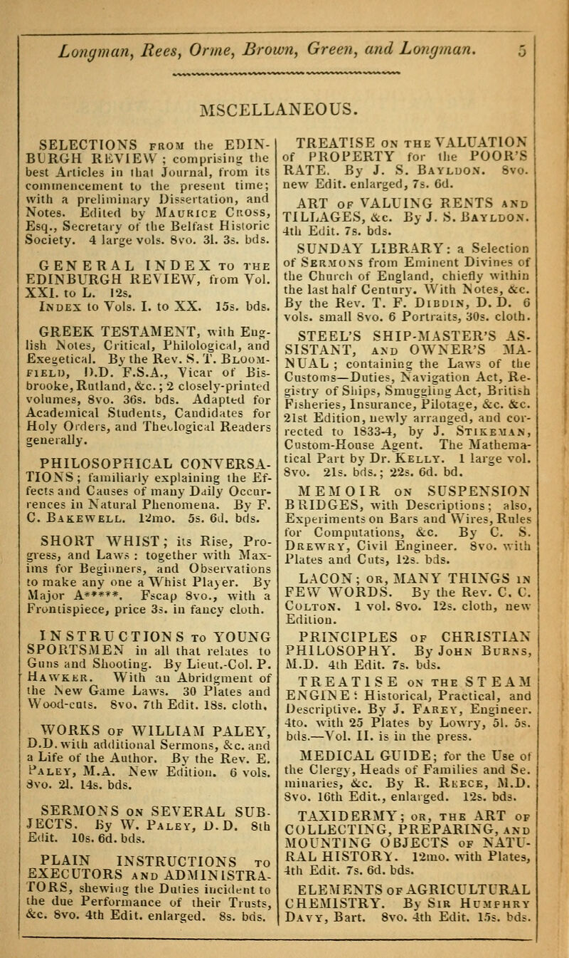MSCELLANEOUS. SELECTIONS from the EDIN- BURGH REVIEW; comprising the best Articles in I hat Journal, from its commencement to the present time; with a preliminary Dissertation, and Notes. Edited by Maurice Ckoss, Esq., Secretary of the Belfast Historic Society. 4 large vols. 8vo. 31. 3s. bds. GENERAL INDEX to the EDINBURGH REVIEW, from Vol. XXI. to L. 12s. Index to Vols. I. to XX. 15s. bds. GREEK TESTAMENT, with Eug- lish .Notes, Critical, Philological, and Exegetical. By the Rev. S. T. Bloom- field, D.D. F.S.A., Vicar of Bis- brooke,Rutland, &c; 2 closely-printed volumes, 8vo. 36s. bds. Adapted for Academical Students, Candidates for Holy Orders, and Theological Readers generally. PHILOSOPHICAL CONVERSA- TIONS; familiarly explaining the Ef- fects and Causes of many Daily Occur- rences in Natural Phenomena. By F. C. Bakewell. 12mo. 5s. 6d. bds. SHORT WHIST; its Rise, Pro- gress, and Laws ; together with Max- ims for Beginners, and Observations to make any one a Whist Player. By Major A*****. Fscap 8vo., with a Frontispiece, price 3s. in fancy cloth. INSTRUCTIONS to YOUNG SPORTSMEN in all that relates to Guns and Shooting. By Lieut.-Col. P. Hawker. With an Abridgment of the New Game Laws. 30 Plates and Wood-cats. 8vo. 7th Edit. 18s. cloth, WORKS of WILLIAM PALEY, D.D. with additional Sermons, &c. and a Life of the Author. By the Rev. E. Pa ley, M.A. New Edition. 6 vols. Svo. 21. L4s. bds. SERMONS on SEVERAL SUB- JECTS. By W. Paley, D.D. Sih Edit. 10s. 6d. bds. PLAIN INSTRUCTIONS to EXECUTORS and ADMINISTRA- TORS, shewing the Duties incident to the due Performance of their Trusts, &c. Svo. 4th Edit, enlarged. 8s. bds. TREATISE on the VALUATION of PROPERTY for the POOR'S RATE. By J. S. Bayldon. 8vo. new Edit, enlarged, 7s. Gd. ART of VALUING RENTS and TILLAGES, &c. By J. S. Bayldon. 4th Edit. 7s. bds. SUNDAY LIBRARY: a Selection of Sermons from Eminent Divines of the Church of England, chiefly within the last half Century. With Notes, &c. By the Rev. T. F. Dibdin, D.D. 6 vols, small 8vo. 6 Portraits, 30s. cloth. STEEL'S SHIP-MASTER'S AS- SISTANT, and OWNER'S MA- NUAL; containing the Laws of the Customs—Duties, Navigation Act, Re- gistry of Ships, Smuggling Act, British Fisheries, Insurance, Pilotage, &c. &c. 21st Edition, newly arranged, and cor- rected to 1833-4, by J. Stikeman, Custom-House Agent. The Mathema- tical Part by Dr.Kelly. 1 large vol. 8vo. 21s. bds.; 22s. 6d. bd. MEMOIR on SUSPENSION BRIDGES, with Descriptions; also, Experiments on Bars and Wires, Rules for Computations, &c. By C. S. Drewry, Civil Engineer. Svo. with Plates and Cuts, 12s. bds. LACON; or, MANY THINGS in FEW WORDS. By the Rev. C. C. Colton. 1 vol. 8vo. 12s. cloth, new Edition. PRINCIPLES of CHRISTIAN PHILOSOPHY. By John Burns, M.D. 4th Edit. 7s. bds. TREATISE on the STEAM ENGINE; Historical, Practical, and Descriptive. By J. Farey, Engineer. 4to. with 25 Plates by Lowry, 51. 5s. bds.—Vol. II. is in the press. MEDICAL GUIDE; for the Use ot the Clergy, Heads of Families and Se. militaries, &c. By R. Rkece, M.D. Svo. 16th Edit., enlarged. 12s. bds. TAXIDERMY; or, the ART of COLLECTING, PREPARING, and MOUNTING OBJECTS of NATU- RAL HISTORY. 12mo. with Plates, 4th Edit. 7s. 6d. bds. ELEMENTS of AGRICULTURAL CHEMISTRY. Bv Sir Humphry Davy, Bart. 8vo. 4th Edit. 15s. bds.