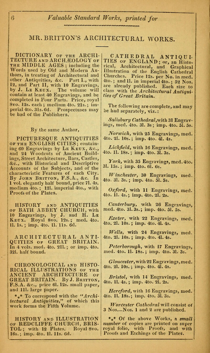 MR. BRITTON'S ARCHITECTURAL WORKS. DICTIONARY of the ARCHI- TECTURE and ARCHAEOLOGY of the MIDDLE AGES ; including the Words used by Old and Modern Au- thors, in treating of Architectural and other Antiquities, &c. Part I., with 12, and Part II, with 10 Engravings, by J. Le Keux. The volume will contain at least 40 Engravings, and be completed in Four Parts. Price, royal 8vo. 12s. each ; medium 4to. 21s.; im- perial 4to. 31s. 6d. Prospectuses may be had of the Publishers. By the same Author, PICTURESQUE ANTIQUITIES of the ENGLISH CITIES; contain- ing 60 Engravings by Le Keux, &c, and 24 Woodcuts of Ancient Build- ings, Street Architecture, Bars, Castles, &c, with Historical and Descriptive Accounts of the Subjects, and of the characteristic Features of each City. By John Britton, F.S.A., &c. In 1 vol. elegantly half bound, price 71. 4s. medium 4to.; 121. imperial 4to., with Proofs of the Plates. HISTORY and ANTIQUITIES of BATH ABBEY CHURCH, with 10 Engravings, by J. and H. Le Keux^ Royal 8vo. 12s.; med. 4to. 11. Is. ; imp. 4to. 11. lis. 6d. ARCHITECTURAL ANTI- QUITIES of GREAT BRITAIN. In 4 vols. med. 4to. 211.; or imp. 4to. 321. half bound. CHRONOLOGICAL and HISTO- RICAL ILLUSTRATIONS of the ANCIENT ARCHITECTURE of GREAT BRITAIN. By J. Britton, F.S.A. &c, price 61.12s. small paper, and 111. large paper. *#* To correspond with the ''Archi- tectural Antiquities, of which this work forms the Fifth Volume. HISTORY and ILLUSTRATION of REDCLIFFE CHURCH, BRIS- TOL ; with 12 Plates. Royal 8vo. 16s.; imp. 4to. 11. lis. 6d. CATHEDRAL ANTIQUL TIES of ENGLAND; or, an Histo- rical, Architectural, and Graphical Illustration of the English Cathedral Churches. Price 12s. per No. in med. 4to.; and 11. in imperial 4to.; 52 Nos. are already published. Each size to class with the Architectural Antiqui- ties of Great Britain. The following are complete, and may be had separately, viz.: Salisbury Cathedral,with 31 Engrav- ings, med. 4to. 31. 3s; imp. 4to. 51. 5s. Norwich, with 25 Engravings, med. 4to. 21. 10s.; imp. 4to. 41. 4s. Lichfield, with 16 Engravings, med. 4to. 11. 18s.; imp. 4to. 31. 3s. York, with 35 Engravings, med.4to. 31. 15s.; imp. 4to. 61. 6s. Winchester, 30 Engravings, med. 4to. 31. 3s.; imp. 4to. 51. 5s. Oxford, with 11 Engravings, med. 4to. 11. 4s.; imp. 4to. 21. 2s. Canterbury, with 26 Engravings, med. 4to. 31.3s.; imp. 4to. 51. 5s, /teeter, with 22 Engravings, med. 4to. 21. 10s.; imp. 4to. 41. 4s. Wells, with 24 Engravings, med. 4to. 21. 10s. ; imp. 4to. 41. 4s. Peterborough, with 17 Engravings, med. 4to. 11. 18s.; imp. 4to. 31. 3s. Gfottcesfer, with 22 Engravings, med. 4to. 21. 10s.; imp. 4to. 41. 4s. Bristol, with 14 Engravings, med. 4to. 11. 4s.; imp. 4to. 21. 2s. Hereford, with 16 Engravings, med. 4to. 11. 18s.; imp. 4to. 31. 3s. Worcester Cathedral will consist of 3 Nos._Nos. 1 and 2 are published. %* Of the above Works, a small number of copies are printed on super royal folio, with Proofs, and with Proofs and Etchings of the Plates.