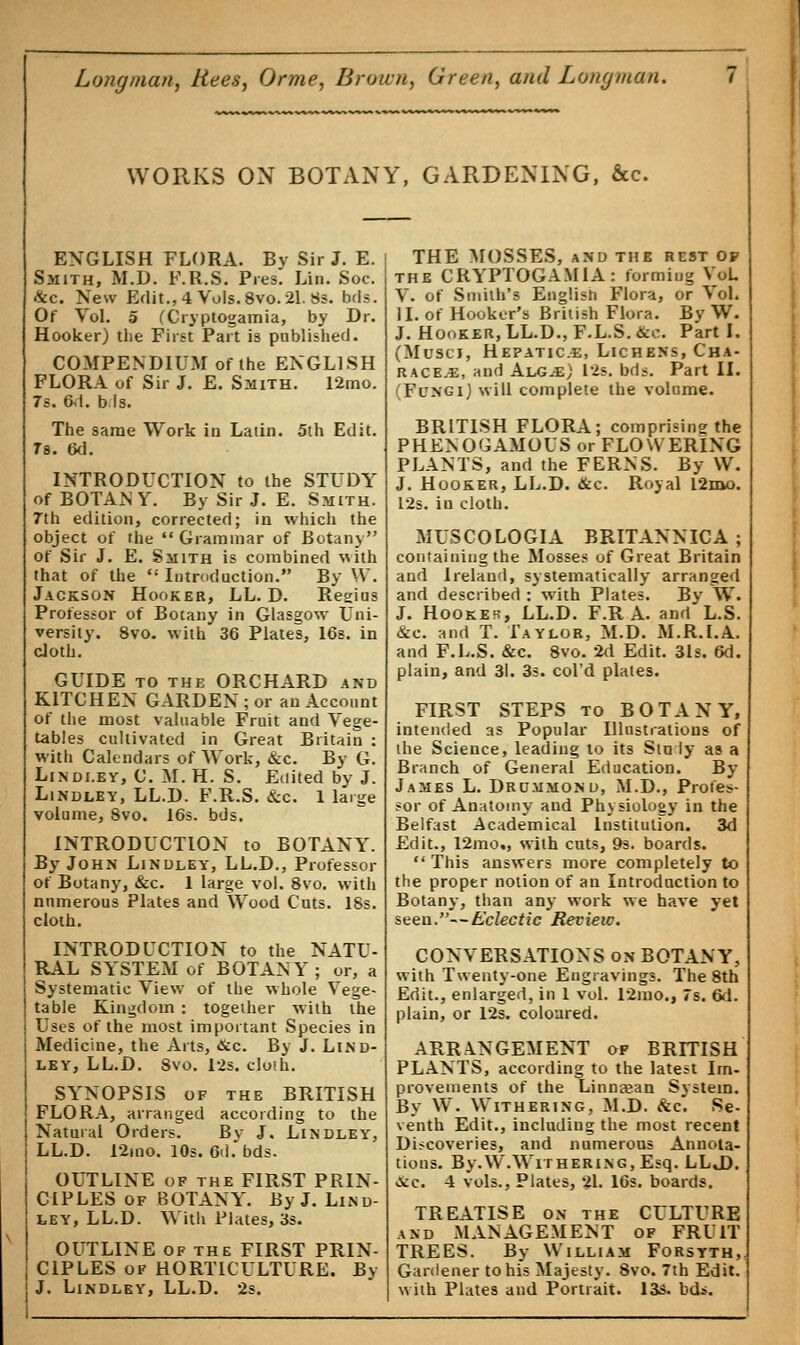 WORKS ON BOTANY, GARDENING, &c. ENGLISH FLORA. By Sir J. E. Smith, M.D. F.R.S. Pies. Lin. Soc. &c. New Edit.,4 Vols.8vo.2l. 8s. bds. Of Vol. 5 (Cryptogamia, by Dr. Hooker) the First Part is published. COMPENDIUM of the ENGLISH FLORA of Sir J. E. Smith. 12mo. 7s. 6.1. bis. The same Work in Latin. 5th Edit. Ts. 6d. INTRODUCTION to the STUDY of BOTAN Y. By Sir J. E. Smith. 7th edition, corrected; in which the object of the  Grammar of Botany of Sir J. E. Smith is combined with that of the  Introduction. By W. Jackson Hooker, LL. D. Regius Professor of Botany in Glasgow Uni- versity. 8vo. with 36 Plates, 16s. in cloth. GUIDE to the ORCHARD and KITCHEN GARDEN; or an Account of the most valuable Fruit and Vege- tables cultivated in Great Britain : with Calendars of Work, &c. By G. Lindi.ey, C. M.H. S. Edited by J. Lindley, LL.D. F.R.S. &c. 1 large volume, 8vo. 16s. bds. INTRODUCTION to BOTANY. By John Linoley, LL.D., Professor of Botany, &c. 1 large vol. 8vo. with numerous Plates and Wood Cuts. 18s. cloth. INTRODUCTION to the NATU- RAL SYSTEM of BOTANY ; or, a Systematic View of the whole Vege- table Kingdom : together with the Uses of the most important Species in Medicine, the Arts, &c. By J. Lind- ley, LL.D. Svo. 12s. cloth. SYNOPSIS of the BRITISH FLORA, arranged according to the Natural Orders. Bv J. Lindley, LL.D. 12mo. 10s. fikl. bds. OUTLINE of the FIRST PRIN- CIPLES of BOTANY. By J. Lind- ley, LL.D. With Plates, 3s. OUTLINE of the FIRST PRIN- CIPLES of HORTICULTURE. By J. Lindley, LL.D. 2s. THE MOSSES, and the rest op the CRYPTOGAMIA: forming VoL V. of Smith's English Flora, or Vol. II. of Hooker's British Flora. By W. J. Hooker, LL.D., F.L.S.&c. Part I. (Musci, Hepatic.*:, Lichens, Cha- RACEyE, and Alg^e) 12s. bds. Part II. (Fungi) will complete the volume. BRITISH FLORA; comprising the PHENOGAMOUS or FLOWERING PLANTS, and the FERNS. By W. J. Hooker, LL.D. &c. Royal l2mo. 12s. in cloth. MUSCOLOGIA BRITANNICA; containing the Mosses of Great Britain and Ireland, systematically arranged and described : with Plates. By W. J. Hooker, LL.D. F.R A. and L.S. &c. and T. Taylor, M.D. M.R.I.A. and F.L.S. &c. 8vo. 2d Edit. 31s. 6d. plain, and 31. 3s. col'd plates. FIRST STEPS to BOTANY, intended as Popular Illustrations of the Science, leading to its Stniy as a Branch of General Education. By James L. Drummonu, M.D., Profes- sor of Anatomy and Physiology in the Belfast Academical Institution. 3d Edit., 12mo«, with cuts, 9s. boards.  This answers more completely to the proper notion of an Introduction to Botany, than any work we have yet seen.—Eclectic Review. CONVERSATIONS on BOTANY, with Twenty-one Engravings. The 8th Edit., enlarged, in 1 vol. 12mo., 7s. 6d. plain, or 12s. coloured. ARRANGEMENT of BRITISH PLANTS, according to the latest Im- provements of the Linneean System. By W. Withering, M.D. &c. Se- venth Edit., including the most recent Discoveries, and numerous Annota- tions. By.W.Withering, Esq. LLJ). &c. 4 vols., Plates, 21. 16s. boards. TREATISE on the CULTURE and MANAGEMENT of FRUIT TREES. By William Forsyth, Gardener to his Majesty. 8vo. 7th Edit. with Plates and Portrait. 13s. bdi.