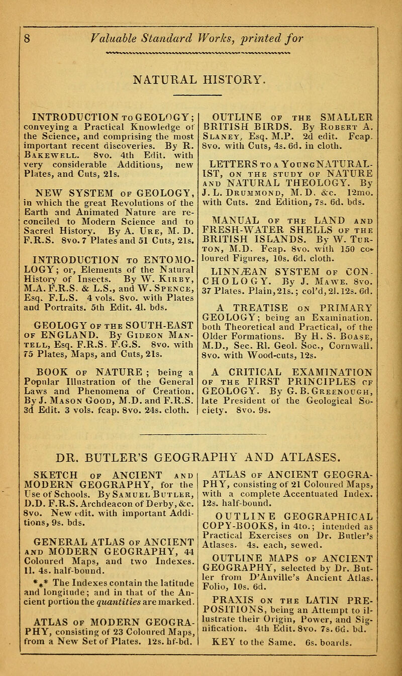 NATURAL HISTORY. INTRODUCTION to GEOLOGY; conveying a Practical Knowledge of the Science, and comprising the most important recent discoveries. By R. Bakewell. 8vo. 4th Edit, with very considerable Additions, new Plates, and Cuts, 21s. NEW SYSTEM of GEOLOGY, in which the great Revolutions of the Earth and Animated Nature are re- conciled to Modern Science and to Sacred History. By A. Ure, M. D. F.R.S. 8vo. 7 Plates and 51 Cuts, 21s. INTRODUCTION to ENTOMO- LOGY; or, Elements of the Natural History of Insects. By W. Kirby, M.A. F.R.S, & L.S., andW. Spence, Esq. F.L.S. 4 vols. Svo. with Plates and Portraits. 5th Edit. 41. bds. GEOLOGY of the SOUTH-EAST of ENGLAND. By Gideon Man- tell, Esq. F.R.S. F.G.S. 8vo. with 75 Plates, Maps, and Cuts, 21s. BOOK of NATURE ; being a Popular Illustration of the General Laws and Phenomena of Creation. By J. Mason Good, M.D. and F.R.S. 3d Edit. 3 vols. fcap. 8vo. 24s. cloth. OUTLINE of the SMALLER BRITISH BIRDS. By Robert A. Slaney, Esq. M.P. 2d edit. Fcap. 8vo. -with Cuts, 4s. 6d. in cloth. LETTERS to a YoungNATURAL- IST, ON the study of NATURE and NATURAL THEOLOGY. By J. L. Drummond, M.D. &c. 12mo. with Cuts. 2nd Edition, 7s. 6d. bds. MANUAL of the LAND and FRESH-WATER SHELLS of the BRITISH ISLANDS. By W. Tur- ton, M.D. Fcap. 8vo. with 150 co» loured Figures, 10s. 6d. cloth. LINNjEAN SYSTEM of CON- CHO LOGY. By J. Ma we. 8vo. 37 Plates. Plain,21s.; col'd,2l.l2s. 6d. A TREATISE on PRIMARY GEOLOGY; being an Examination, both Theoretical and Practical, of the Older Formations. By H. S. Boase, M.D., Sec. Rl. Geol. Soc, Cornwall. 8vo. with Wood-cuts, 12s. A CRITICAL EXAMINATION of the FIRST PRINCIPLES cf GEOLOGY. By G.B.Greenough, late President of the Geological So- ciety. 8vo. 9s. DR. BUTLER'S GEOGRAPHY AND ATLASES. SKETCH of ANCIENT and MODERN GEOGRAPHY, for the Use of Schools. By Samuel Butler, D.D. F.R.S. Archdeacon of Derby, &c. 8vo. New edit, with important Addi- tions, 9s. bds. GENERAL ATLAS of ANCIENT and MODERN GEOGRAPHY, 44 Coloured Maps, and two Indexes. 11. 4s. half-bound. %* The Indexes contain the latitude and longitude; and in that of the An- cient portion the quantities are marked. ATLAS of MODERN GEOGRA- PHY, consisting of 23 Coloured Maps, from a New Set of Plates. 12s. hf-bd. ATLAS of ANCIENT GEOGRA- PHY, consisting of 21 Coloured Maps, with a complete Accentuated Index. 12s. half-bound. OUTLINE GEOGRAPHICAL COPY-BOOKS, in 4to.; intended as Practical Exercises on Dr. Butler's Atlases. 4s. each, sewed. OUTLINE MAPS of ANCIENT GEOGRAPHY, selected by Dr. But- ler from DAnville's Ancient Atlas. Folio, 10s. 6d. PRAXIS on the LATIN PRE- POSITIONS, being an Attempt to il- lustrate their Origin, Power, and Sig- nification. 4th Edit.8vo. 7s.6'd. bd. KEY to the Same. Gs. boards.