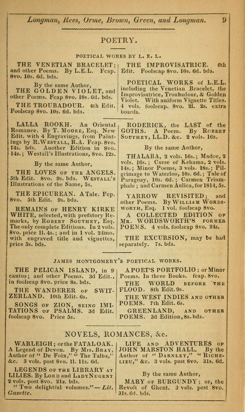 POETRY. POETICAL WORKS BY L. E. L. I THE IMPROVISATRICE. 6th ; Edit. Foolscap 8vo. 10s. 6d. bd3. THE VENETIAN BRACELET; and other Poems. By L.E.L. Fcap. 8vo. 10s. 6d. bds. By the same Author, THE GOLDEN VIOLET,and other Poems. Fcap 8vo. 10s. 6d. bds. THE TROUBADOUR. 4th Edit. Foolscap 8vo. 10s. 6d. bds. POETICAL WORKS of L.E.L. including the Venetian Bracelet, the Improvisatrice, Troubadour, & Golden Violet. With uniform Vignette Titles. 4 vols, foolscap. 8vo. 21. 2s. extra boards. LALLA ROOKH. An Oriental Romance. By T. Moore, Esq. New Edit, with 4 Engravings, from Paint- ings by R.Westall, R.A. Fcap.8vo. 14s. bds. Another Edition in 8vo. 14s.; Westall's Illustrations, 8vo. 12s. By the same Author, THE LOVES of the ANGELS. 5th Edit. 8vo. 9s. bds. Westall's Illustrations of the Same, 5s. THE EPICUREAN. A Tale. Fcp. 8vo. 5th Edit. 9s. bds. REMAINS of HENRY KIRKE WHITE, selected, with prefatory Re- marks, by Robert Southey, Esq. The only complete Editions. In 2 vols. 8vo. price 11.4s.; and in 1 vol. 24mo. with engraved title and vignettes, price 5s. bds. RODERICK, the LAST of the GOTHS. A Poem. By Robert Southey, LL.D. &c. 2 vols. 16s. By the same Author, THALABA, 2 vols. 16s.; Madoc, 2 vols. 16s.; Curse of Kehama, 2 vols. 14s.; Minor Poems, 3 vols. 18s.; Pil- grimage to Waterloo, 10s. 6d.; Tale of Paraguay, 10s. 6d. ; Carmen Trium- phale ; and Carmen Anlica, for 1814,5s. YARROW REVISITED; and other Poems. By William Words- worth, Esq. 1 vol. foolscap 8vo. A COLLECTED EDITION op Mr. WORDSWORTH'S former POEMS. 4 vols, foolscap 8vo. 24s. THE EXCURSION, may be had separately. 7s. bds. JAMES MONTGOMERY S POETICAL WORKS. A POET'S PORTFOLIO : or Minor Poems. In three Books, fcap. 8vo. THE WORLD before the FLOOD. 8th Edit.9s. THE WEST INDIES and other SONGS of ZION, being IMlJP0EMS- 7th Edit. 6s. TATIONS of PSALMS. 3d Edit.1 GREENLAND, and other foolscap 8vo. Price 5s. POEMS. 3d Edition,8s.bds. THE PELICAN ISLAND, in 9 cantos; and other Poems. 3d Edit., in foolscap 8vo. price 8s. bds. THE WANDERER of SWIT- ZERLAND. 10th Edit. 6s. NOVELS, ROMANCES, Sec. WARLEIGH; or the FATAL OAK. A Legend of Devon. By Mrs. Bray, Author of  De Foix,  The Talba, &c. 3 vols, post 8vo. 11. lis. 6d. LEGENDS of the LIBRARY at LILIES. By Lord and LadyNugent 2 vols, post 8vo. 2ls. bds.  Two delightful volumes. — Lit. Gazette. LIFE and ADVENTURES of JOHN MARSTON HALL. By the Author of  Darnley,  Riche- lieu, &c. 3 vols, post Svo. 31s. 6d. By the same Author, MARY of BURGUNDY ; or, the Revolt of Ghent. 3 vols, post Svo. 31s.6rl.bds.