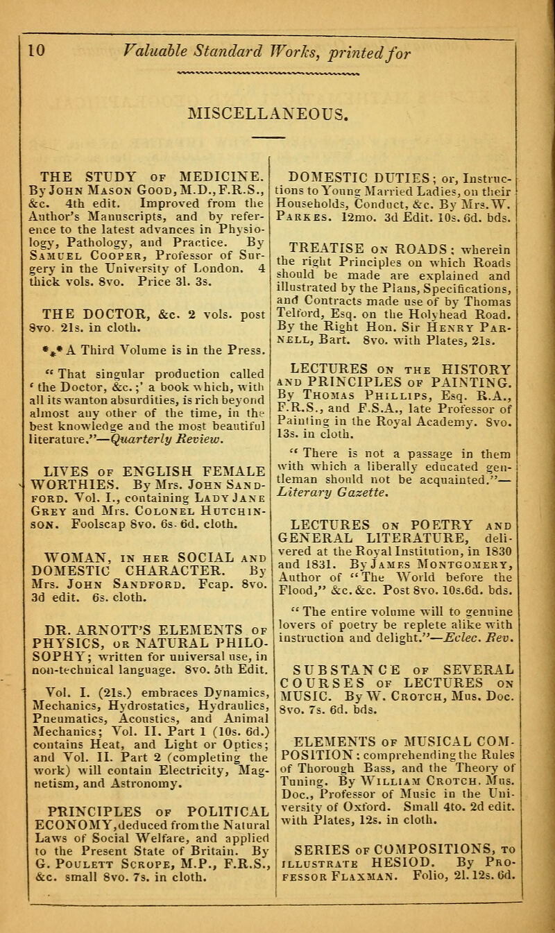MISCELLANEOUS. THE STUDY of MEDICINE. By John Mason Good,M.D.,F.R.S., &c. 4th edit. Improved from the Author's Manuscripts, and by refer- ence to the latest advances in Physio- logy, Pathology, and Practice. By Samuel Cooper, Professor of Sur- gery in the University of London. 4 thick vols. 8vo. Price 31. 3s. THE DOCTOR, &c 2 vols, post 8vo. 21s. in cloth. •„• A Third Volume is in the Press.  That singular production called ' the Doctor, &c.;' a book -which, with all its wanton absurdities, is rich beyond almost any other of the time, in the best knowledge and the most beautiful literature.—Quarterly Review. LIVES of ENGLISH FEMALE WORTHIES. By Mrs. John Sand- ford. Vol. I., containing Lady Jane Grey and Mrs. Colonel Hutchin- son. Foolscap Svo. 6s- 6d. cloth. WOMAN, in her SOCIAL and DOMESTIC CHARACTER. By Mrs. John Sandford. Fcap. 8vo. 3d edit. 6s. cloth. DR. ARNOTT'S ELEMENTS of PHYSICS, or NATURAL PHILO- SOPHY; written for uuiversal use, in non-technical language. 8vo. 5th Edit. Vol. I. (21s.) embraces Dynamics, Mechanics, Hydrostatics, Hydraulics, Pneumatics, Acoustics, and Animal Mechanics; Vol. II. Part 1 (10s. 6d.) contains Heat, and Light or Optics; and Vol. II. Part 2 (completing the work) will contain Electricity, Mag- netism, and Astronomy. PRINCIPLES of POLITICAL ECONOMY,deduced from the Natural Laws of Social Welfare, and applied to the Present State of Britain. By G. Poulett Scrope, M.P., F.R.S., &c. small 8vo. 7s. in cloth. DOMESTIC DUTIES; or, Instruc- tions to Youns Married Ladies, on their Households, Conduct, &c. By Mrs.W. Parkes. 12mo. 3d Edit. 10s. 6d. bds. TREATISE on ROADS : wherein the right Principles on which Roads should be made are explained and illustrated by the Plans, Specifications, and Contracts made use of by Thomas Telford, Esq. on the Holyhead Road. By the Right Hon. Sir Henry Par- nell, Bart. 8vo. with Plates, 21s. LECTURES on the HISTORY and PRINCIPLES of PAINTING. By Thomas Phillips, Esq. R.A., F.R.S., and F.S.A., late Professor of Painting in the Royal Academy. Svo. 13s. in cloth.  There is not a passage in them with which a liberally educated gen- tleman should not be acquainted.— Literary Gazette. LECTURES on POETRY and GENERAL LITERATURE, deli- vered at the Royal Institution, in 1830 and 1831. By James Montgomery, Author of The World before the Flood, &c.&c. Post Svo. 10s.6d. bds.  The entire volume will to genuine lovers of poetry be replete alike with instruction and delight.—Eclec. Bev. SUBSTANCE of SEVERAL COURSES of LECTURES on MUSIC. By W. Crotch, Mus. Doc. 8vo. 7s. 6d. bds. ELEMENTS of MUSICAL COM- POSITION: comprehending the Rules of Thorough Bass, and the Theory of Tuning. By William Crotch. Mus. Doc, Professor of Music in the Uni- versity of Oxford. Small 4to. 2d edit, with Plates, 12s. in cloth. SERIES of COMPOSITIONS, to illustrate HESIOD. By Pro- fessor Flaxman. Folio, 21.12s. 6d.