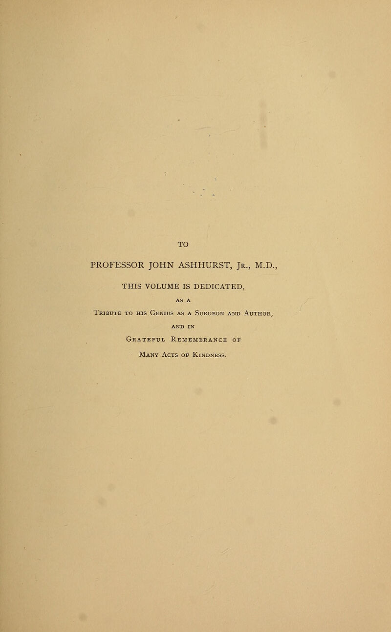 TO PROFESSOR JOHN ASHHURST, Jr., M.D., THIS VOLUME IS DEDICATED, AS A Tribute to his Genius as a Surgeon and Author, and IN Grateful Remembrance of Many Acts of Kindness.